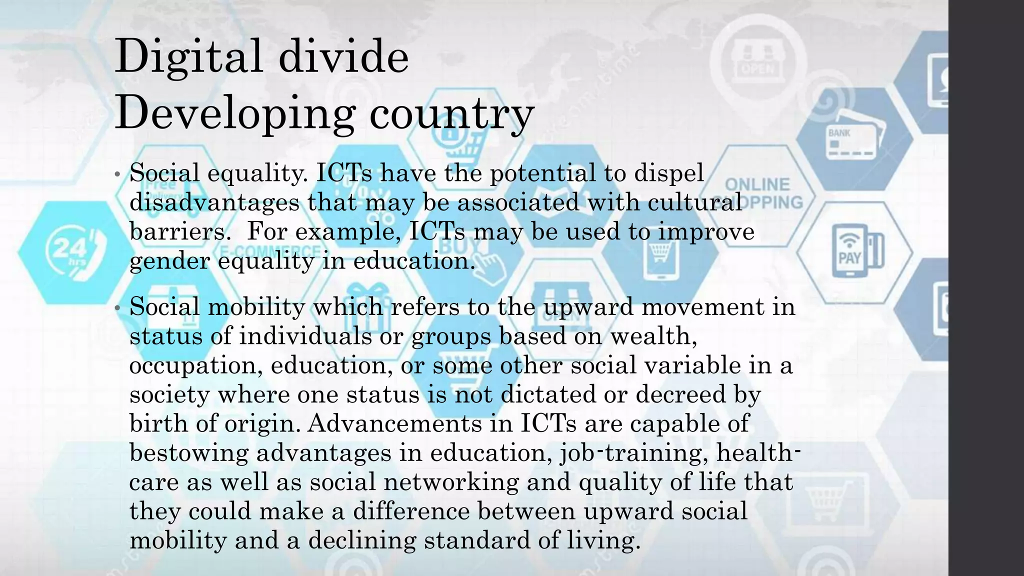 Digital divide
Developing country
• Social equality. ICTs have the potential to dispel
disadvantages that may be associated with cultural
barriers. For example, ICTs may be used to improve
gender equality in education.
• Social mobility which refers to the upward movement in
status of individuals or groups based on wealth,
occupation, education, or some other social variable in a
society where one status is not dictated or decreed by
birth of origin. Advancements in ICTs are capable of
bestowing advantages in education, job-training, health-
care as well as social networking and quality of life that
they could make a difference between upward social
mobility and a declining standard of living.
 