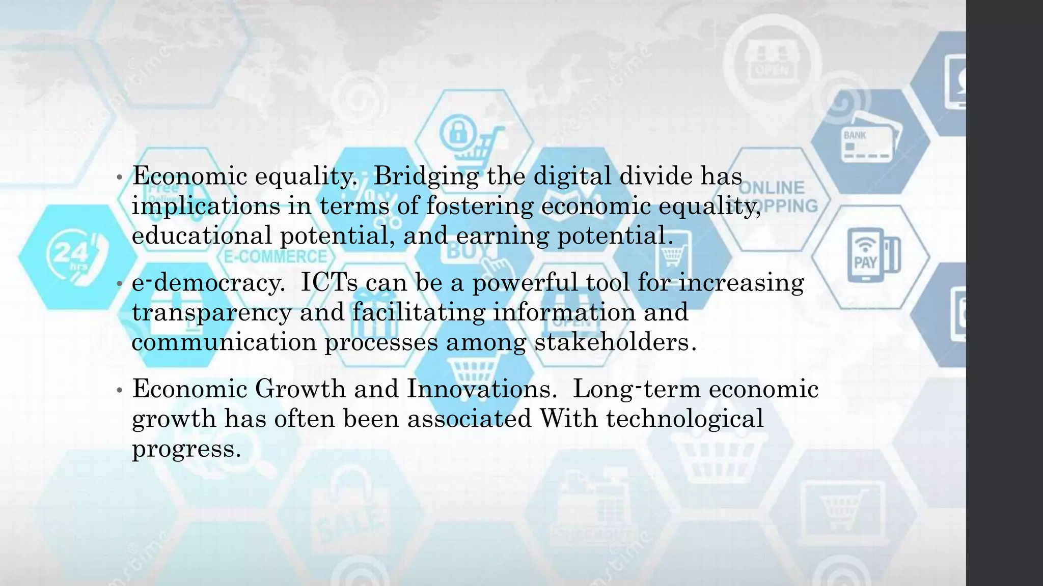 • Economic equality. Bridging the digital divide has
implications in terms of fostering economic equality,
educational potential, and earning potential.
• e-democracy. ICTs can be a powerful tool for increasing
transparency and facilitating information and
communication processes among stakeholders.
• Economic Growth and Innovations. Long-term economic
growth has often been associated With technological
progress.
 