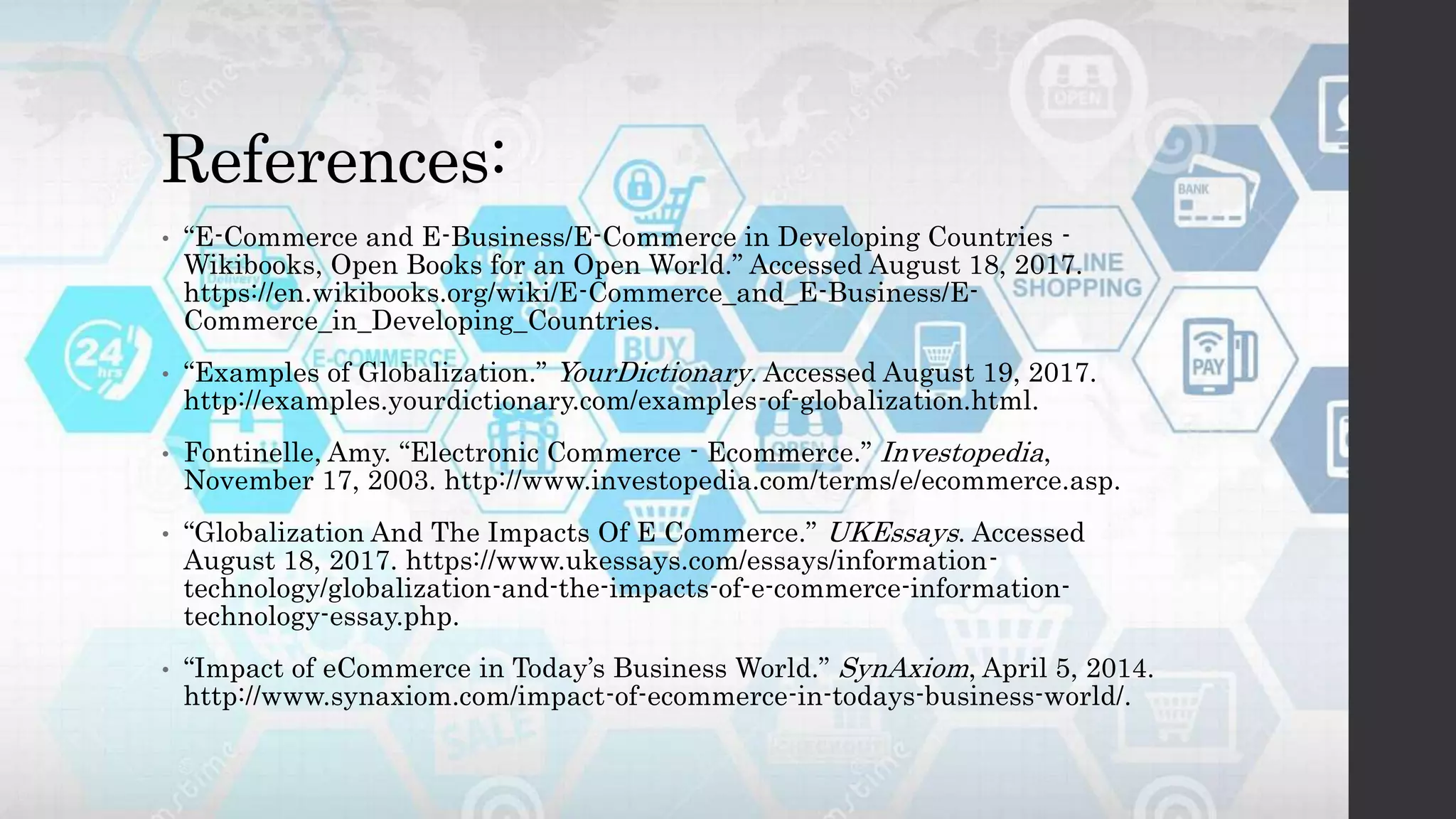References:
• “E-Commerce and E-Business/E-Commerce in Developing Countries -
Wikibooks, Open Books for an Open World.” Accessed August 18, 2017.
https://en.wikibooks.org/wiki/E-Commerce_and_E-Business/E-
Commerce_in_Developing_Countries.
• “Examples of Globalization.” YourDictionary. Accessed August 19, 2017.
http://examples.yourdictionary.com/examples-of-globalization.html.
• Fontinelle, Amy. “Electronic Commerce - Ecommerce.” Investopedia,
November 17, 2003. http://www.investopedia.com/terms/e/ecommerce.asp.
• “Globalization And The Impacts Of E Commerce.” UKEssays. Accessed
August 18, 2017. https://www.ukessays.com/essays/information-
technology/globalization-and-the-impacts-of-e-commerce-information-
technology-essay.php.
• “Impact of eCommerce in Today’s Business World.” SynAxiom, April 5, 2014.
http://www.synaxiom.com/impact-of-ecommerce-in-todays-business-world/.
 