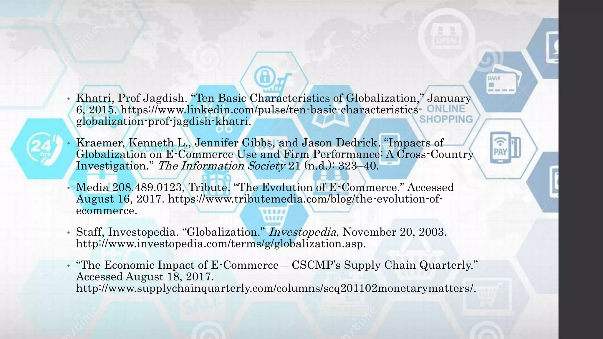 • Khatri, Prof Jagdish. “Ten Basic Characteristics of Globalization,” January
6, 2015. https://www.linkedin.com/pulse/ten-basic-characteristics-
globalization-prof-jagdish-khatri.
• Kraemer, Kenneth L., Jennifer Gibbs, and Jason Dedrick. “Impacts of
Globalization on E-Commerce Use and Firm Performance: A Cross-Country
Investigation.” The Information Society 21 (n.d.): 323–40.
• Media 208.489.0123, Tribute. “The Evolution of E-Commerce.” Accessed
August 16, 2017. https://www.tributemedia.com/blog/the-evolution-of-
ecommerce.
• Staff, Investopedia. “Globalization.” Investopedia, November 20, 2003.
http://www.investopedia.com/terms/g/globalization.asp.
• “The Economic Impact of E-Commerce – CSCMP’s Supply Chain Quarterly.”
Accessed August 18, 2017.
http://www.supplychainquarterly.com/columns/scq201102monetarymatters/.
 