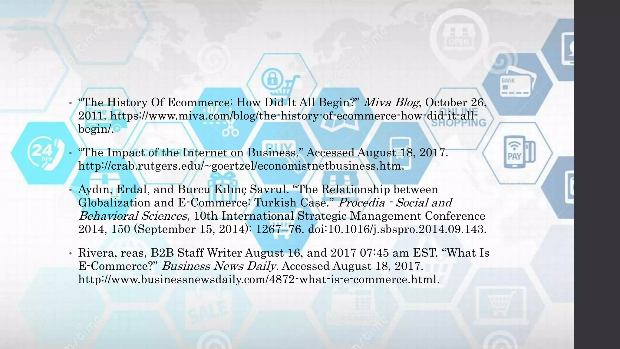 • “The History Of Ecommerce: How Did It All Begin?” Miva Blog, October 26,
2011. https://www.miva.com/blog/the-history-of-ecommerce-how-did-it-all-
begin/.
• “The Impact of the Internet on Business.” Accessed August 18, 2017.
http://crab.rutgers.edu/~goertzel/economistnetbusiness.htm.
• Aydın, Erdal, and Burcu Kılınç Savrul. “The Relationship between
Globalization and E-Commerce: Turkish Case.” Procedia - Social and
Behavioral Sciences, 10th International Strategic Management Conference
2014, 150 (September 15, 2014): 1267–76. doi:10.1016/j.sbspro.2014.09.143.
• Rivera, reas, B2B Staff Writer August 16, and 2017 07:45 am EST. “What Is
E-Commerce?” Business News Daily. Accessed August 18, 2017.
http://www.businessnewsdaily.com/4872-what-is-e-commerce.html.
 