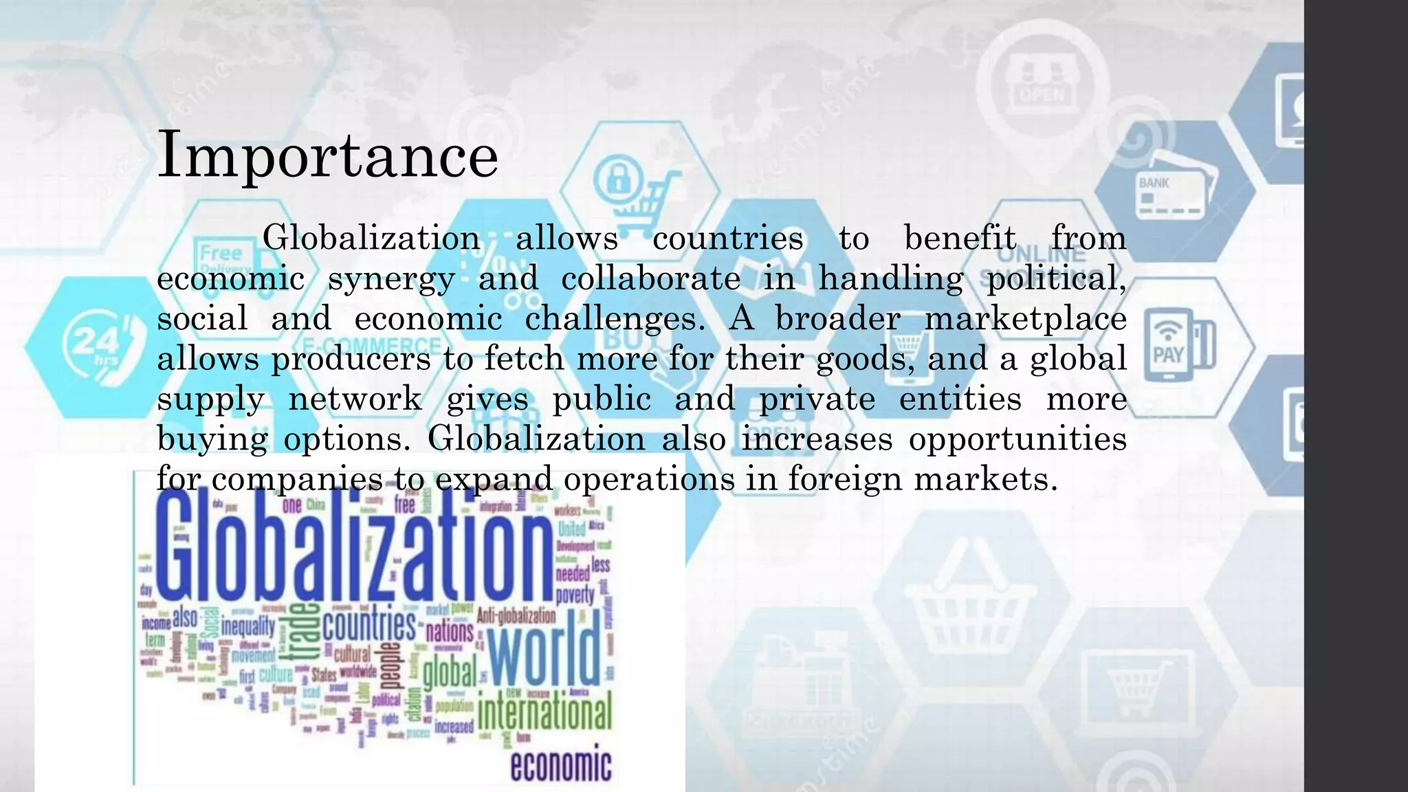 Importance
Globalization allows countries to benefit from
economic synergy and collaborate in handling political,
social and economic challenges. A broader marketplace
allows producers to fetch more for their goods, and a global
supply network gives public and private entities more
buying options. Globalization also increases opportunities
for companies to expand operations in foreign markets.
 