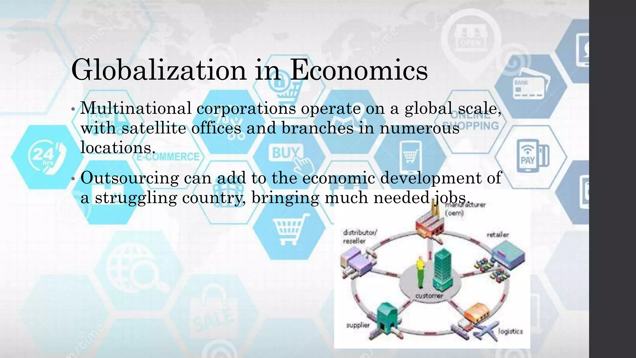 Globalization in Economics
• Multinational corporations operate on a global scale,
with satellite offices and branches in numerous
locations.
• Outsourcing can add to the economic development of
a struggling country, bringing much needed jobs.
 