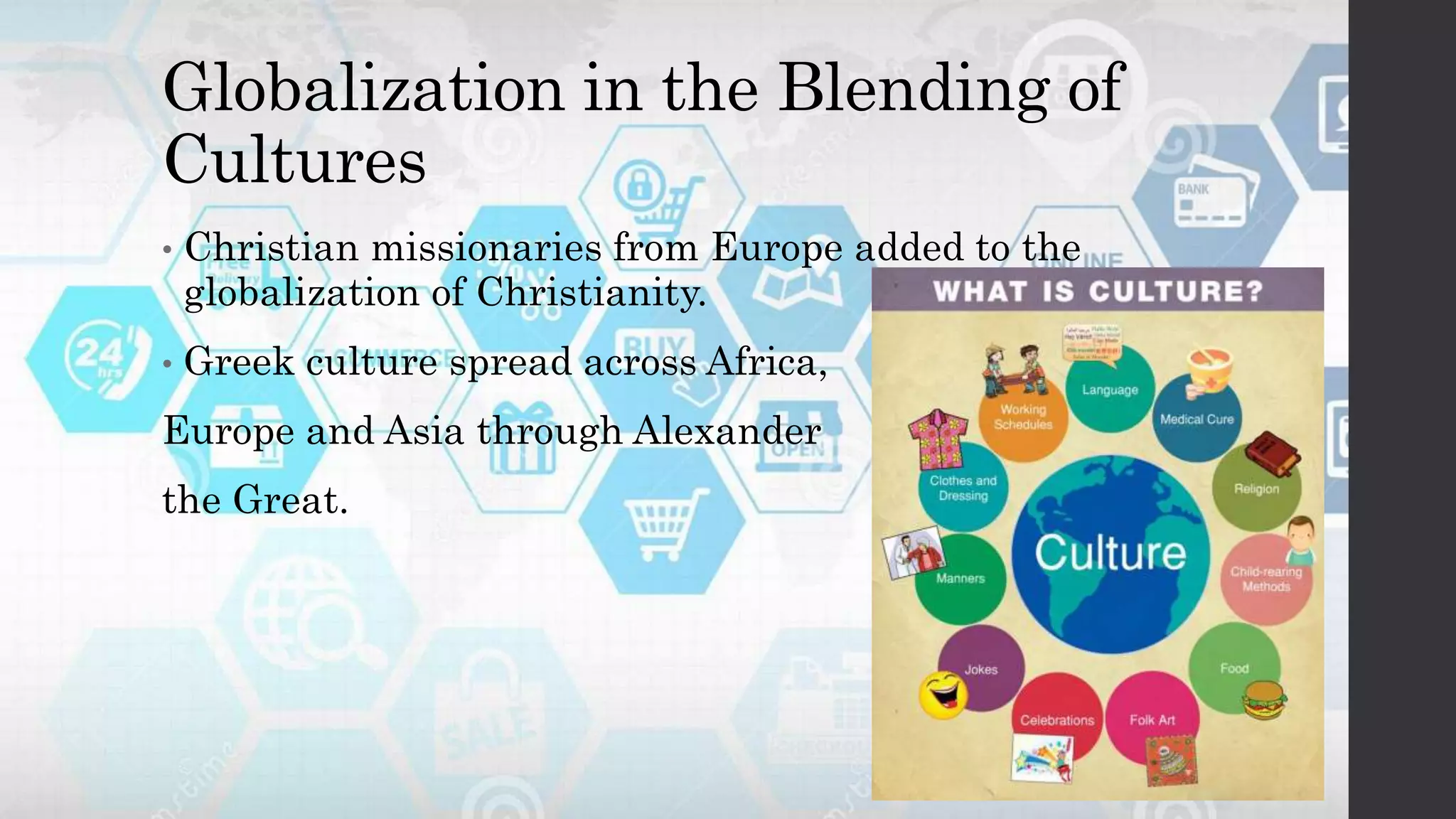 Globalization in the Blending of
Cultures
• Christian missionaries from Europe added to the
globalization of Christianity.
• Greek culture spread across Africa,
Europe and Asia through Alexander
the Great.
 