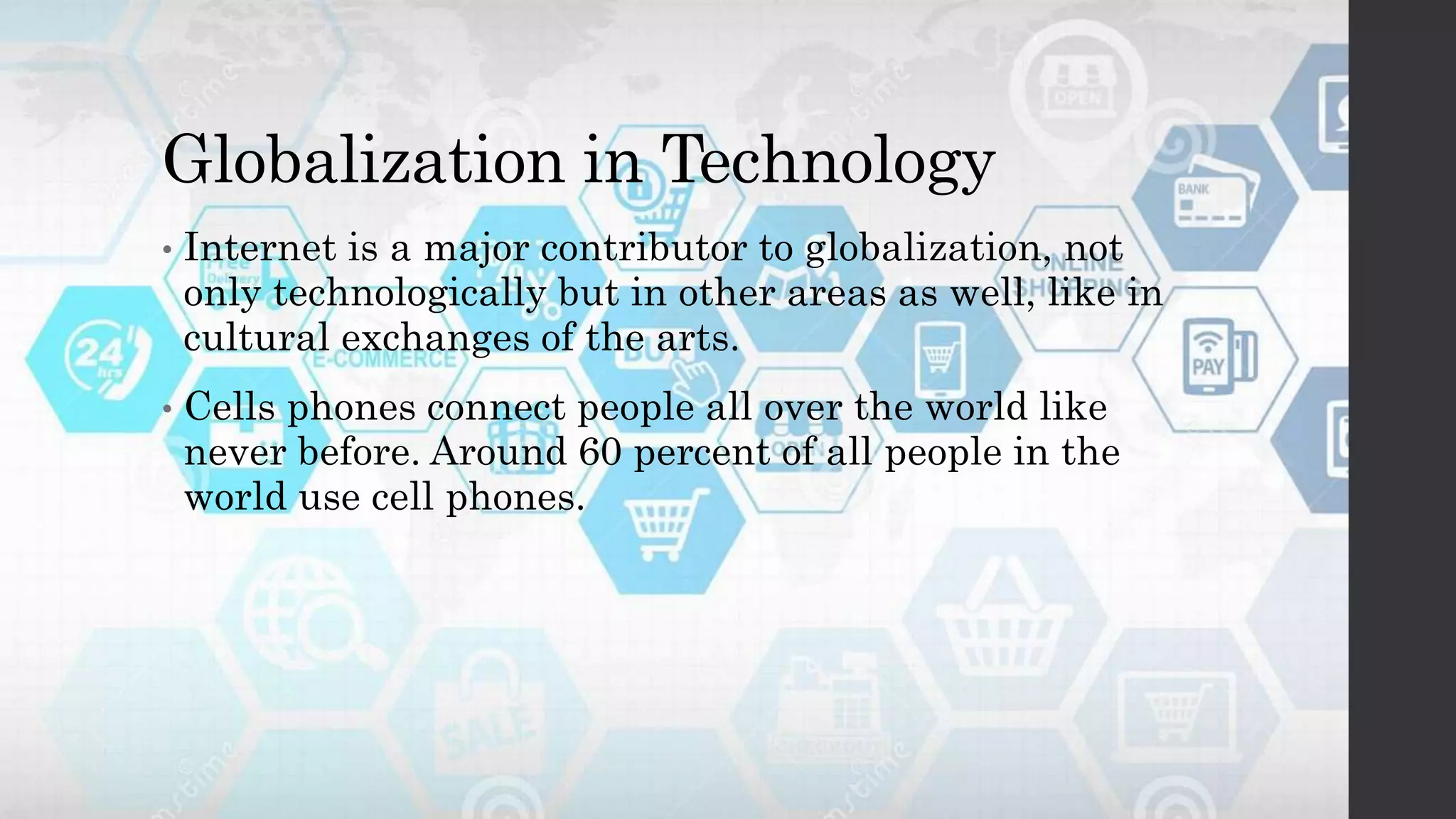 Globalization in Technology
• Internet is a major contributor to globalization, not
only technologically but in other areas as well, like in
cultural exchanges of the arts.
• Cells phones connect people all over the world like
never before. Around 60 percent of all people in the
world use cell phones.
 