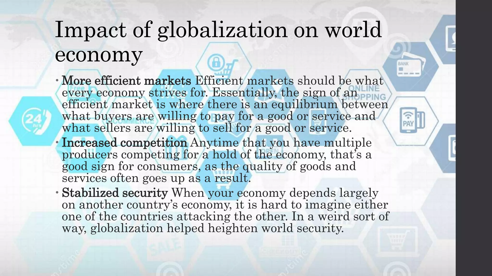 Impact of globalization on world
economy
 More efficient markets Efficient markets should be what
every economy strives for. Essentially, the sign of an
efficient market is where there is an equilibrium between
what buyers are willing to pay for a good or service and
what sellers are willing to sell for a good or service.
 Increased competition Anytime that you have multiple
producers competing for a hold of the economy, that’s a
good sign for consumers, as the quality of goods and
services often goes up as a result.
 Stabilized security When your economy depends largely
on another country’s economy, it is hard to imagine either
one of the countries attacking the other. In a weird sort of
way, globalization helped heighten world security.
 