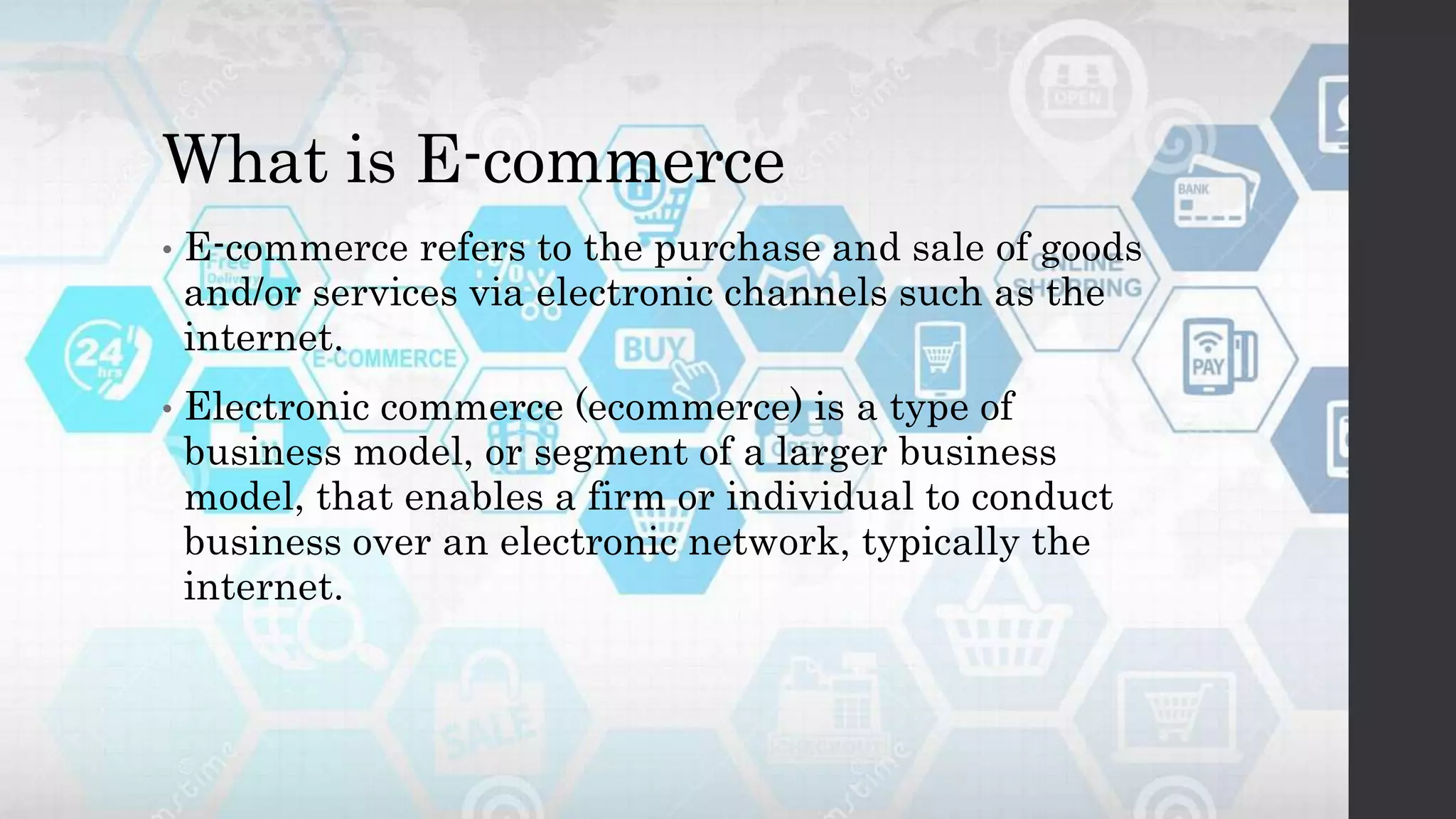 What is E-commerce
• E-commerce refers to the purchase and sale of goods
and/or services via electronic channels such as the
internet.
• Electronic commerce (ecommerce) is a type of
business model, or segment of a larger business
model, that enables a firm or individual to conduct
business over an electronic network, typically the
internet.
 