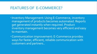 FEATURES OF E-COMMERCE?
Inventory Management: Using E-Commerce, inventory
management of products becomes automated. Reports
get generated instantly when required. Product
inventory management becomes very efficient and easy
to maintain.
Communication improvement: E-Commerce provides
ways for faster, efficient, reliable communication with
customers and partners..
 