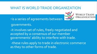 WHAT IS WORLDTRADE ORGANIZATION
-is a series of agreements between
governments.
-it involves set of rules, freely negotiated and
accepted by a consensus of our member
governments’ ability to interfere with trade.
-these rules apply to trade in electronic commerce
as they to other forms of trade.
 
