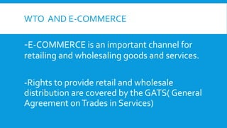 WTO AND E-COMMERCE
-E-COMMERCE is an important channel for
retailing and wholesaling goods and services.
-Rights to provide retail and wholesale
distribution are covered by the GATS( General
Agreement onTrades in Services)
 