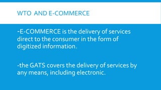 WTO AND E-COMMERCE
-E-COMMERCE is the delivery of services
direct to the consumer in the form of
digitized information.
-the GATS covers the delivery of services by
any means, including electronic.
 
