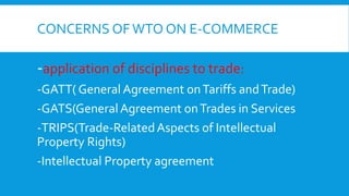 CONCERNS OFWTO ON E-COMMERCE
-application of disciplines to trade:
-GATT( General Agreement onTariffs andTrade)
-GATS(General Agreement onTrades in Services
-TRIPS(Trade-RelatedAspects of Intellectual
Property Rights)
-Intellectual Property agreement
 
