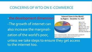 CONCERNS OFWTO ON E-COMMERCE
-the development dimension:
-The growth of internet can
also increase the marginali-
zation of the world’s poor,
unless we take steps to ensure they get access
to the internet too.
 
