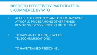 NEEDSTO EFFECTIVELY PARTICIPATE IN
E-COMMERCE BYWTO
1. ACCESSTO COMPUTERS AND OTHER HARDWARE
ATWORLD PRICES AMONG OTHERTHINGS
REMOVING EXESSIVE IMPORT DUTIES ON IT.
2. TO HAVE AN EFFICIENT, LOW COST
TELECOMMUNICATIONS.
3. TO HAVETRAINED PERSONNEL
 