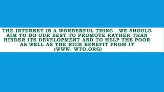 THE INTERNET IS A WONDERFUL THING. WE SHOULD
AIM TO DO OUR BEST TO PROMOTE RATHER THAN
HINDER ITS DEVELOPMENT AND TO HELP THE POOR
AS WELL AS THE RICH BENEFIT FROM IT
(WWW. WTO.ORG)
 