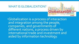 WHAT IS GLOBALIZATION?
Globalization is a process of interaction
and integration among the people,
companies, and governments of
different nations, a process driven by
international trade and investment and
aided by information technology.
 
