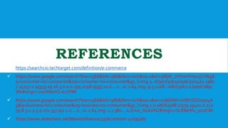 REFERENCES
 https://searchcio.techtarget.com/definition/e-commerce
 https://www.google.com/search?biw=1366&bih=586&tbm=isch&sa=1&ei=5l8jW_7rIYr0rAH0v5GYBg&
q=consumer+to+consumer&oq=consumer+to+consumer&gs_l=img.3..0l7j0i7i30k1j0i30k1j0i24k1.1981
7.25257.0.25533.19.16.3.0.0.0.295.2158.0j5j5.10.0....0...1c.1.64.img..9.5.1228...0i8i7i30k1.0.IpesX28q1
Wk#imgrc=xy0W6mQ-e27PlM:
 https://www.google.com/search?biw=1366&bih=586&tbm=isch&sa=1&ei=z18jW6KnJcf8rQGO05e4A
g&q=business+to+consumer&oq=business+to+consumer&gs_l=img.1.0.0i67k1j0l8.17579.19401.0.212
79.8.3.0.5.5.0.172.337.0j2.2.0....0...1c.1.64.img..1.7.382....0.Znux_N1aVAQ#imgrc=GcEBeWv_102lCM:
 https://www.slideshare.net/ManishSharma235/ecommer-47039767
 