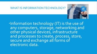 WHAT IS INFORMATIONTECHNOLOGY?
Information technology (IT) is the use of
any computers, storage, networking and
other physical devices, infrastructure
and processes to create, process, store,
secure and exchange all forms of
electronic data.
 