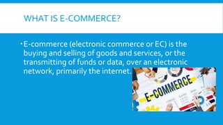 WHAT IS E-COMMERCE?
E-commerce (electronic commerce or EC) is the
buying and selling of goods and services, or the
transmitting of funds or data, over an electronic
network, primarily the internet.
 