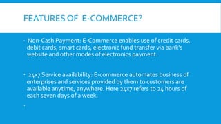 FEATURES OF E-COMMERCE?
 Non-Cash Payment: E-Commerce enables use of credit cards,
debit cards, smart cards, electronic fund transfer via bank's
website and other modes of electronics payment.
 24x7 Service availability: E-commerce automates business of
enterprises and services provided by them to customers are
available anytime, anywhere. Here 24x7 refers to 24 hours of
each seven days of a week.

 