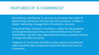 FEATURES OF E-COMMERCE?
 Advertising / Marketing: E-commerce increases the reach of
advertising of products and services of businesses. It helps in
better marketing management of products / services.
 Improved Sales: Using E-Commerce, orders for the products
can be generated any time, any where without any human
intervention. By this way, dependencies to buy a product reduce
at large and sales increases.
 Support: E-Commerce provides various ways to provide pre
sales and post sales assistance to provide better services to
customers.
 