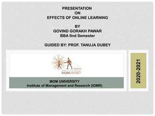 MGM UNIVERSITY
Institute of Management and Research (IOMR)
PRESENTATION
ON
EFFECTS OF ONLINE LEARNING
BY
GOVIND GORAKH PAWAR
BBA IInd Semester
GUIDED BY: PROF. TANUJA DUBEY
2020-2021
 