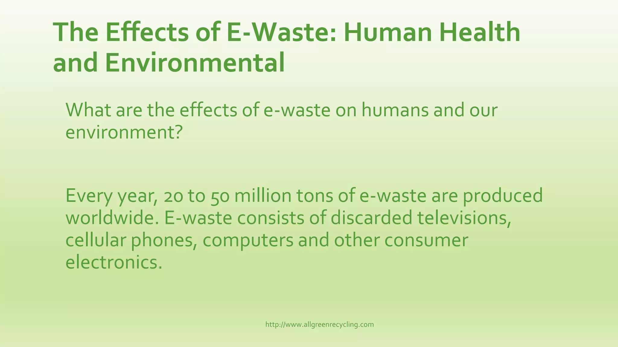 The Effects of E-Waste: Human Health
and Environmental
What are the effects of e-waste on humans and our
environment?
Every year, 20 to 50 million tons of e-waste are produced
worldwide. E-waste consists of discarded televisions,
cellular phones, computers and other consumer
electronics.
http://www.allgreenrecycling.com
 
