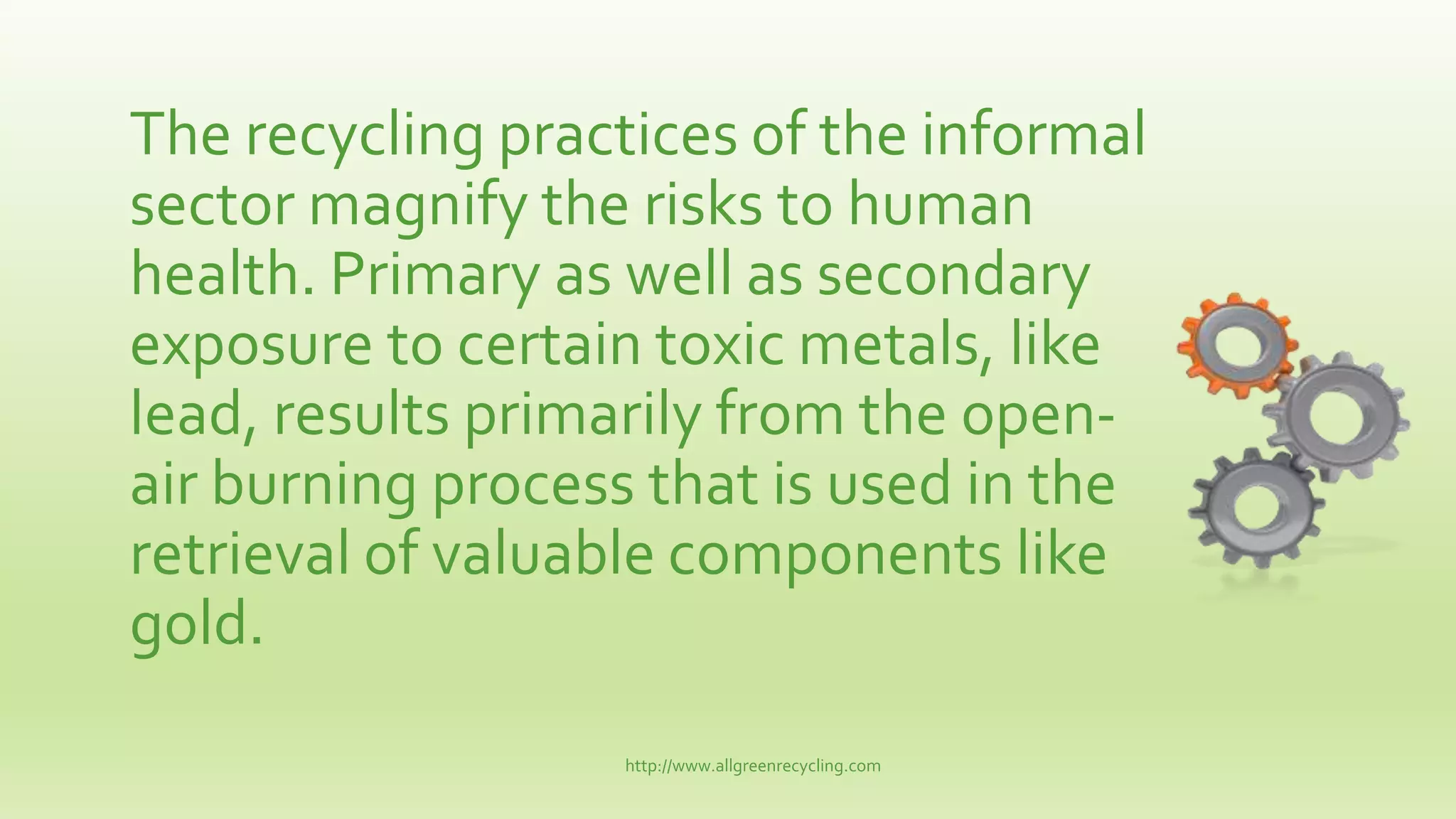 The recycling practices of the informal
sector magnify the risks to human
health. Primary as well as secondary
exposure to certain toxic metals, like
lead, results primarily from the open-
air burning process that is used in the
retrieval of valuable components like
gold.
http://www.allgreenrecycling.com
 