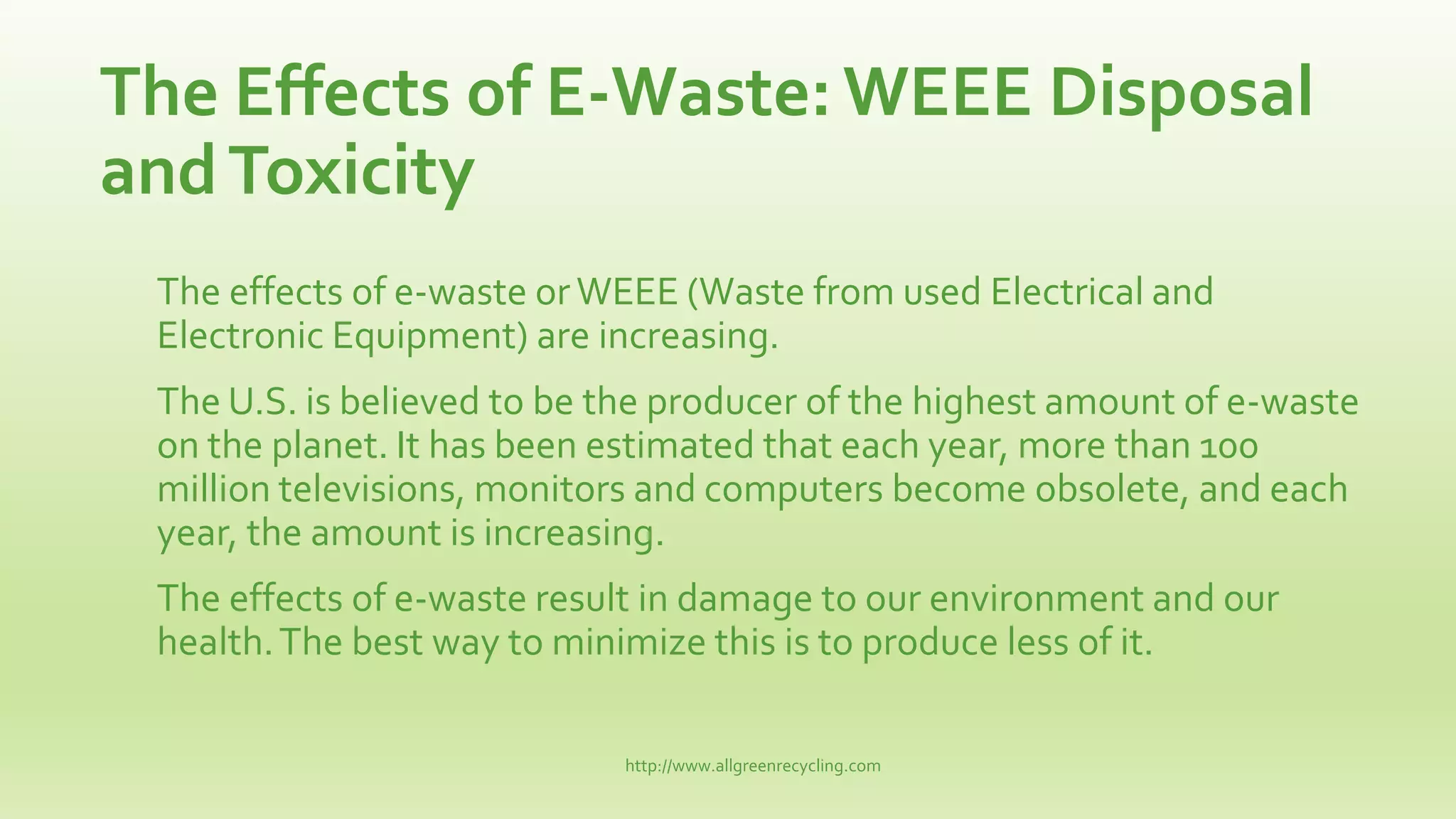 The Effects of E-Waste: WEEE Disposal
andToxicity
The effects of e-waste orWEEE (Waste from used Electrical and
Electronic Equipment) are increasing.
The U.S. is believed to be the producer of the highest amount of e-waste
on the planet. It has been estimated that each year, more than 100
million televisions, monitors and computers become obsolete, and each
year, the amount is increasing.
The effects of e-waste result in damage to our environment and our
health.The best way to minimize this is to produce less of it.
http://www.allgreenrecycling.com
 
