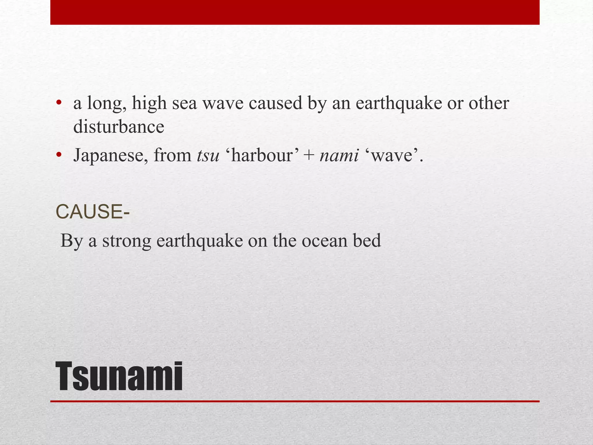 Tsunami
• a long, high sea wave caused by an earthquake or other
disturbance
• Japanese, from tsu ‘harbour’ + nami ‘wave’.
CAUSE-
By a strong earthquake on the ocean bed