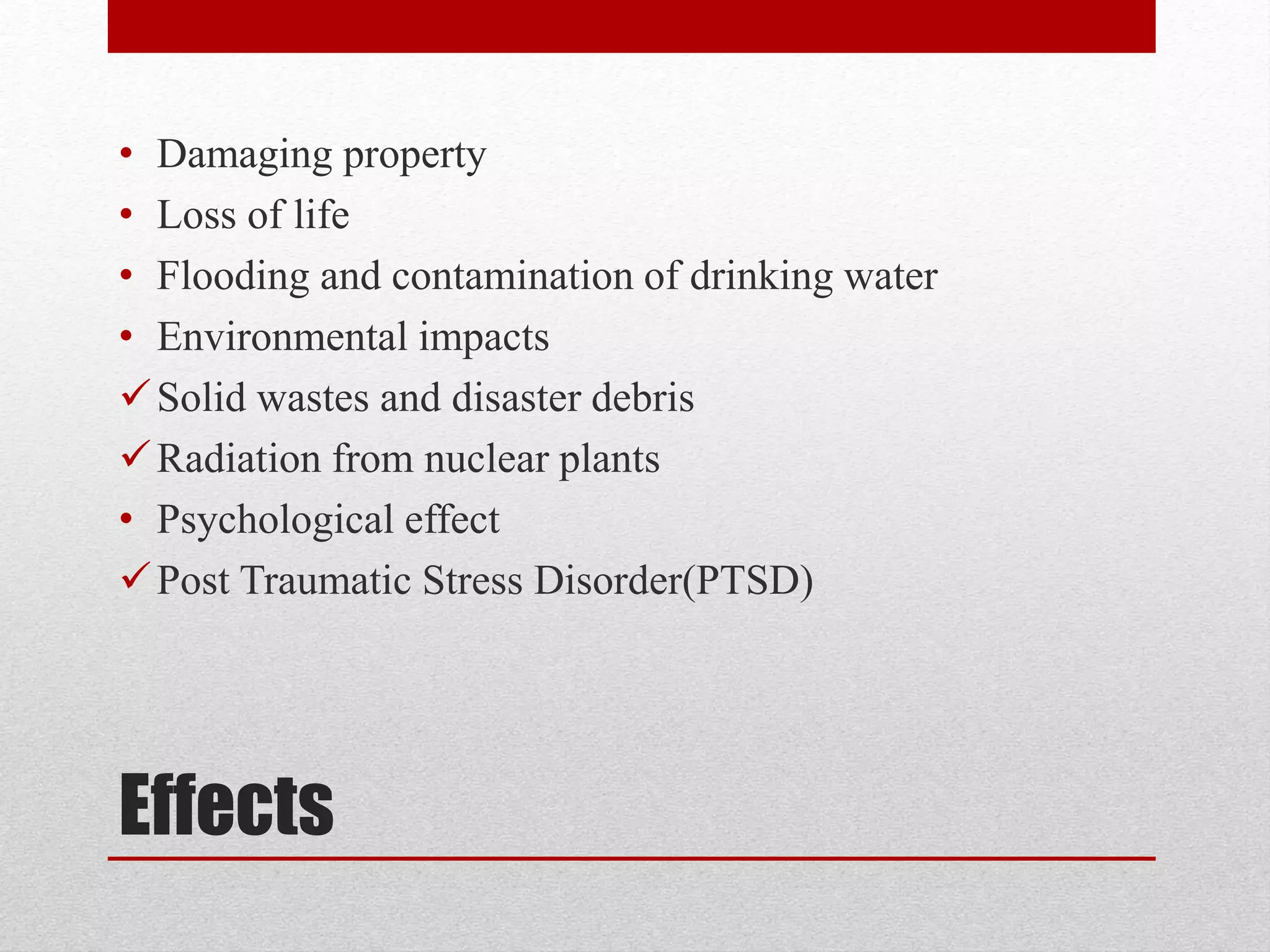 Effects
• Damaging property
• Loss of life
• Flooding and contamination of drinking water
• Environmental impacts
Solid wastes and disaster debris
Radiation from nuclear plants
• Psychological effect
Post Traumatic Stress Disorder(PTSD)