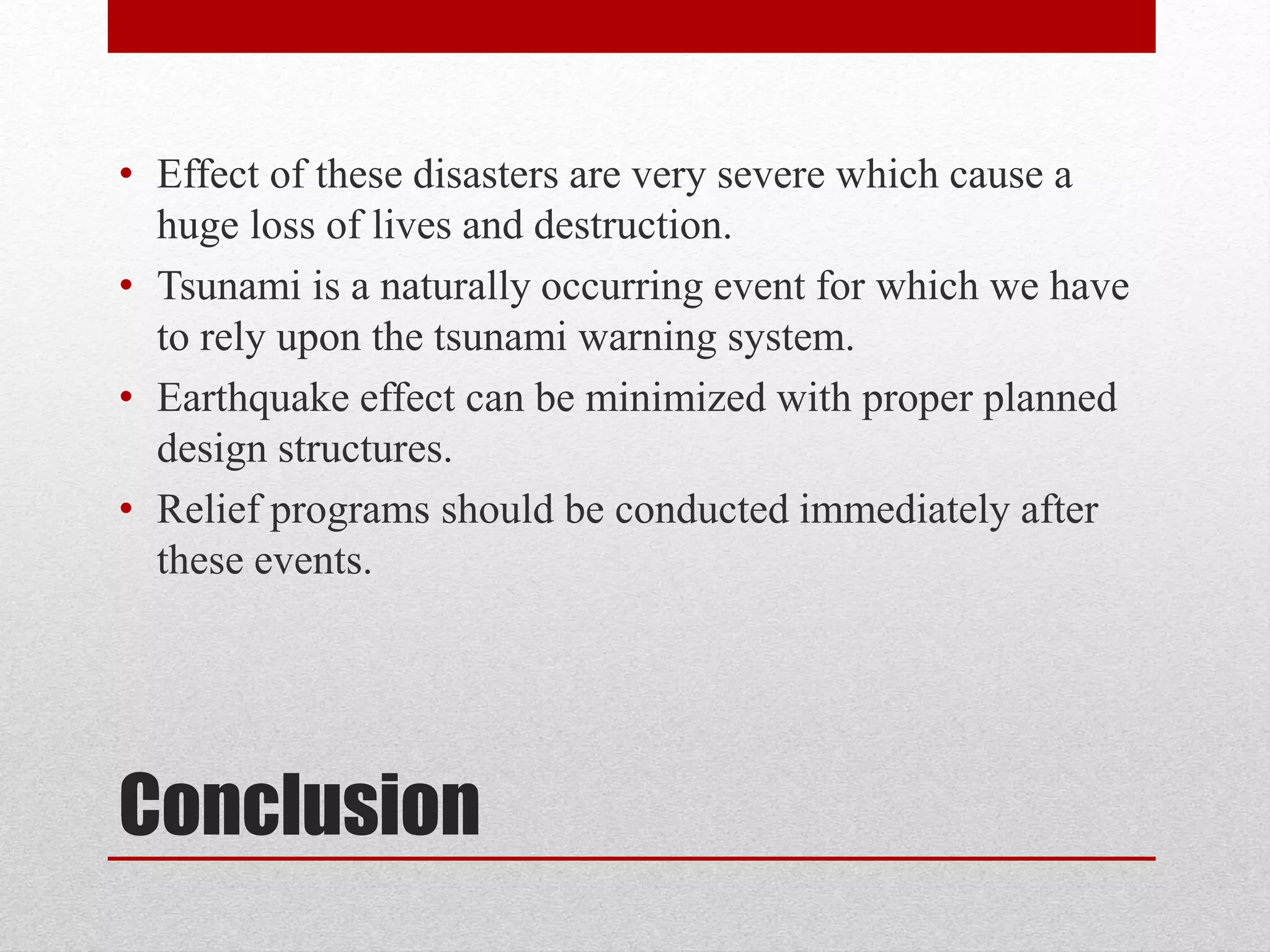 Conclusion
• Effect of these disasters are very severe which cause a
huge loss of lives and destruction.
• Tsunami is a naturally occurring event for which we have
to rely upon the tsunami warning system.
• Earthquake effect can be minimized with proper planned
design structures.
• Relief programs should be conducted immediately after
these events.
