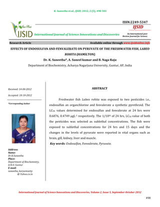 K. Suneetha et al., IJSID, 2012, 2 (5), 498-501



                                                                                                 ISSN:2249-5347
                                                                                                           IJSID
                        International Journal of Science Innovations and Discoveries                  An International peer
                                                                                                 Review Journal for Science


 Research Article                                                      Available online through www.ijsidonline.info

  EFFECTS OF ENDOSULFAN AND FENVALERATE ON PYRUVATE OF THE FRESHWATER FISH, LABEO
                                                ROHITA (HAMILTON)


                   Department of Biochemistry, Acharya Nagarjuna University, Guntur, AP, India
                              Dr. K. Suneetha*, A. Suneel kumar and B. Naga Raju




Received: 14-04-2012                                                    ABSTRACT


                                           Freshwater fish Labeo rohita was exposed to two pesticides i.e.,
Accepted: 18-10-2012


                                   endosulfan an organchlorine and fenvalerate a synthetic pyrethroid. The
                                   LC50 values determined for endosulfan and fenvalerate at 24 hrs were
*Corresponding Author




                                   0.6876, 0.4749 µgL-1 respectively. The 1/10th of 24 hrs, LC50 value of both
                                   the pesticides was selected as sublethal concentrations. The fish were
                                   exposed to sublethal concentrations for 24 hrs and 15 days and the
                                   changes in the levels of pyruvate were reported in vital organs such as
                                   brain, gill, kidney, liver and muscle.
                                    Key words: Endosulfan, Fenvalerate, Pyruvate.
Address:                                           INTRODUCTION
Name:
Dr.K.Suneetha
Place:
Department of Biochemistry,
A.N.U, Guntur
E-mail:
suneetha_karyamsetty                               INTRODUCTION
        @ Yahoo.co.in




                                                                                                                         498
          International Journal of Science Innovations and Discoveries, Volume 2, Issue 5, September-October 2012
 