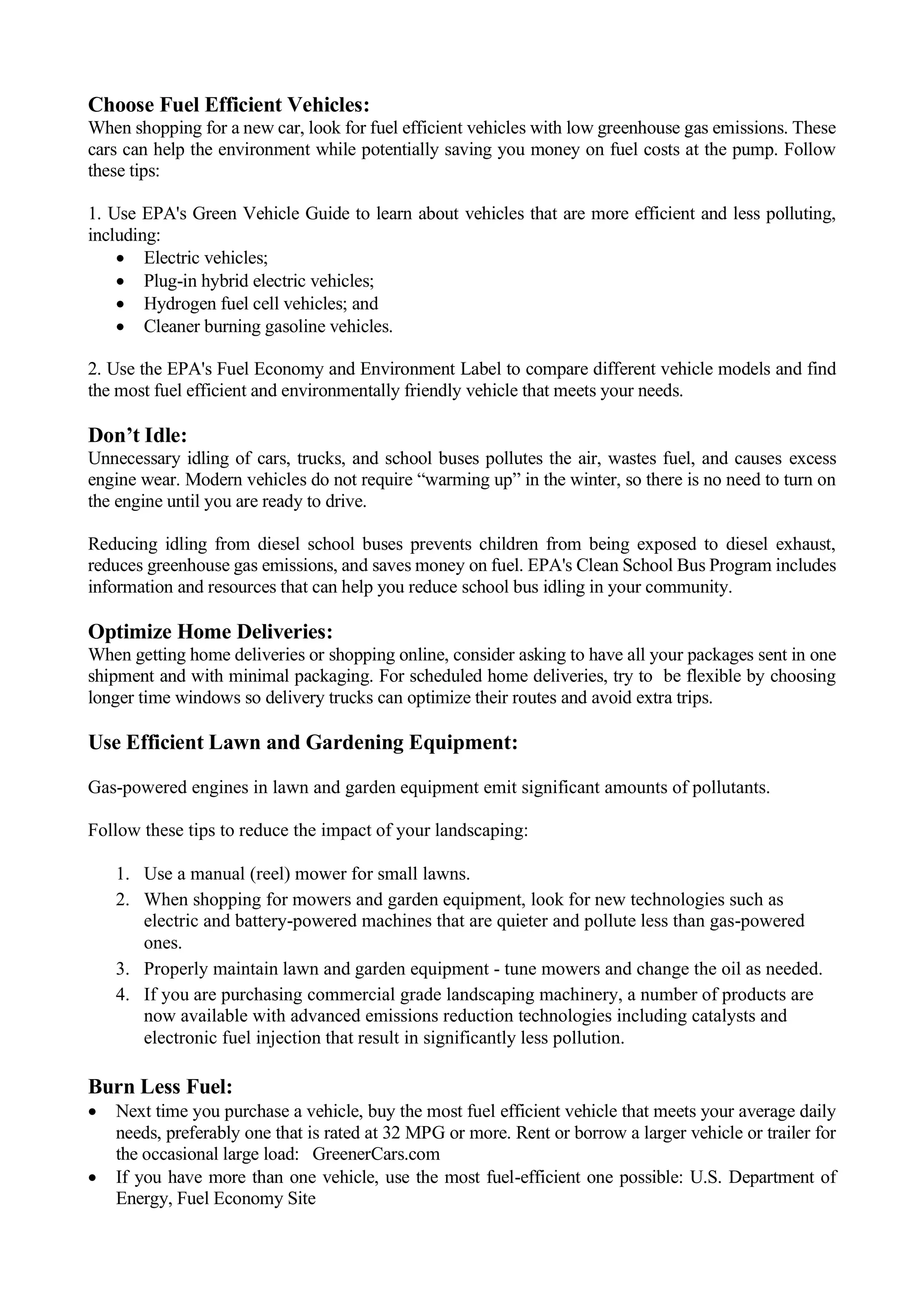 Choose Fuel Efficient Vehicles:
When shopping for a new car, look for fuel efficient vehicles with low greenhouse gas emissions. These
cars can help the environment while potentially saving you money on fuel costs at the pump. Follow
these tips:
1. Use EPA's Green Vehicle Guide to learn about vehicles that are more efficient and less polluting,
including:
• Electric vehicles;
• Plug-in hybrid electric vehicles;
• Hydrogen fuel cell vehicles; and
• Cleaner burning gasoline vehicles.
2. Use the EPA's Fuel Economy and Environment Label to compare different vehicle models and find
the most fuel efficient and environmentally friendly vehicle that meets your needs.
Don’t Idle:
Unnecessary idling of cars, trucks, and school buses pollutes the air, wastes fuel, and causes excess
engine wear. Modern vehicles do not require “warming up” in the winter, so there is no need to turn on
the engine until you are ready to drive.
Reducing idling from diesel school buses prevents children from being exposed to diesel exhaust,
reduces greenhouse gas emissions, and saves money on fuel. EPA's Clean School Bus Program includes
information and resources that can help you reduce school bus idling in your community.
Optimize Home Deliveries:
When getting home deliveries or shopping online, consider asking to have all your packages sent in one
shipment and with minimal packaging. For scheduled home deliveries, try to be flexible by choosing
longer time windows so delivery trucks can optimize their routes and avoid extra trips.
Use Efficient Lawn and Gardening Equipment:
Gas-powered engines in lawn and garden equipment emit significant amounts of pollutants.
Follow these tips to reduce the impact of your landscaping:
1. Use a manual (reel) mower for small lawns.
2. When shopping for mowers and garden equipment, look for new technologies such as
electric and battery-powered machines that are quieter and pollute less than gas-powered
ones.
3. Properly maintain lawn and garden equipment - tune mowers and change the oil as needed.
4. If you are purchasing commercial grade landscaping machinery, a number of products are
now available with advanced emissions reduction technologies including catalysts and
electronic fuel injection that result in significantly less pollution.
Burn Less Fuel:
• Next time you purchase a vehicle, buy the most fuel efficient vehicle that meets your average daily
needs, preferably one that is rated at 32 MPG or more. Rent or borrow a larger vehicle or trailer for
the occasional large load: GreenerCars.com
• If you have more than one vehicle, use the most fuel-efficient one possible: U.S. Department of
Energy, Fuel Economy Site
 