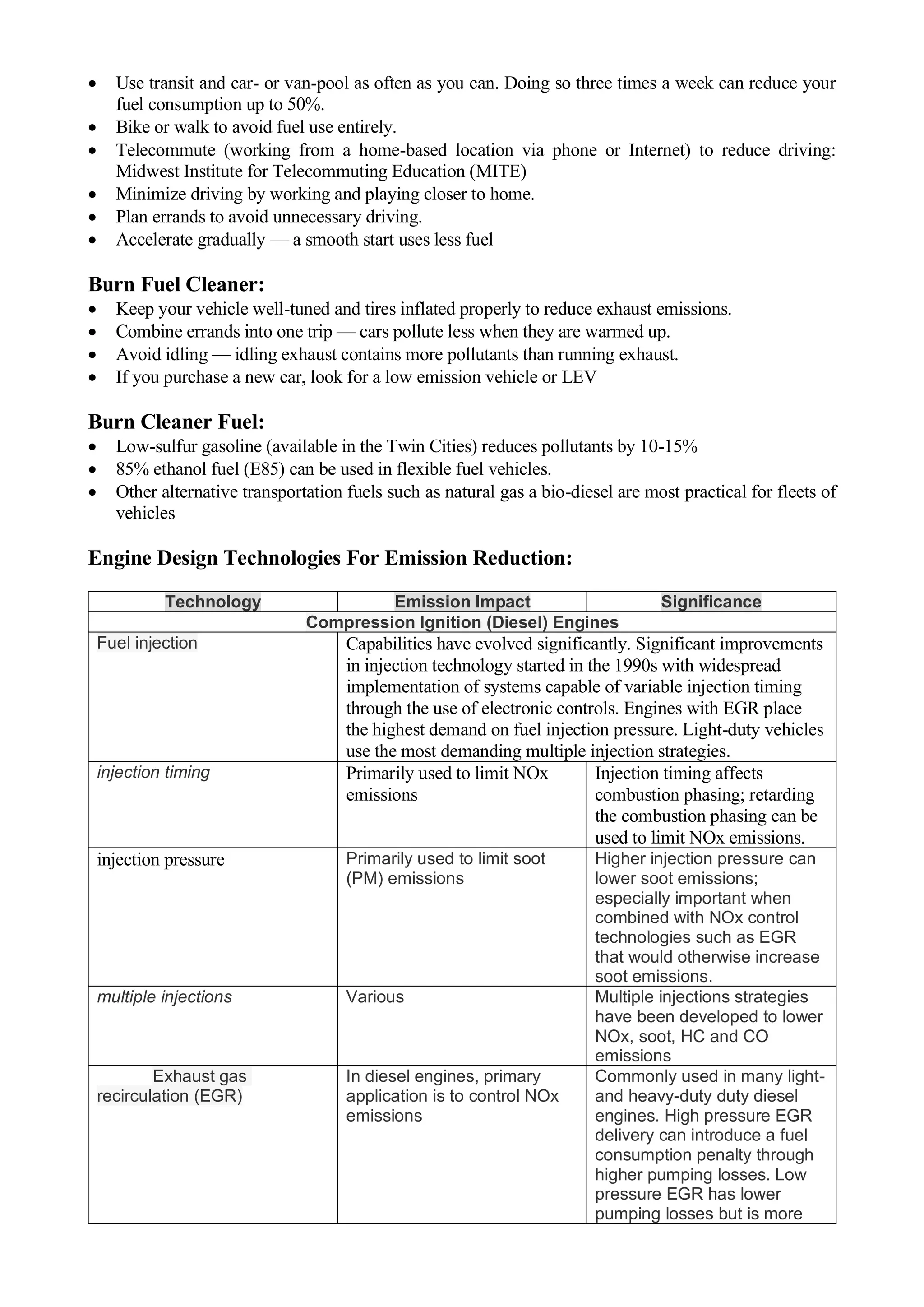 • Use transit and car- or van-pool as often as you can. Doing so three times a week can reduce your
fuel consumption up to 50%.
• Bike or walk to avoid fuel use entirely.
• Telecommute (working from a home-based location via phone or Internet) to reduce driving:
Midwest Institute for Telecommuting Education (MITE)
• Minimize driving by working and playing closer to home.
• Plan errands to avoid unnecessary driving.
• Accelerate gradually — a smooth start uses less fuel
Burn Fuel Cleaner:
• Keep your vehicle well-tuned and tires inflated properly to reduce exhaust emissions.
• Combine errands into one trip — cars pollute less when they are warmed up.
• Avoid idling — idling exhaust contains more pollutants than running exhaust.
• If you purchase a new car, look for a low emission vehicle or LEV
Burn Cleaner Fuel:
• Low-sulfur gasoline (available in the Twin Cities) reduces pollutants by 10-15%
• 85% ethanol fuel (E85) can be used in flexible fuel vehicles.
• Other alternative transportation fuels such as natural gas a bio-diesel are most practical for fleets of
vehicles
Engine Design Technologies For Emission Reduction:
Technology Emission Impact Significance
Compression Ignition (Diesel) Engines
Fuel injection Capabilities have evolved significantly. Significant improvements
in injection technology started in the 1990s with widespread
implementation of systems capable of variable injection timing
through the use of electronic controls. Engines with EGR place
the highest demand on fuel injection pressure. Light-duty vehicles
use the most demanding multiple injection strategies.
injection timing Primarily used to limit NOx
emissions
Injection timing affects
combustion phasing; retarding
the combustion phasing can be
used to limit NOx emissions.
injection pressure Primarily used to limit soot
(PM) emissions
Higher injection pressure can
lower soot emissions;
especially important when
combined with NOx control
technologies such as EGR
that would otherwise increase
soot emissions.
multiple injections Various Multiple injections strategies
have been developed to lower
NOx, soot, HC and CO
emissions
Exhaust gas
recirculation (EGR)
In diesel engines, primary
application is to control NOx
emissions
Commonly used in many light-
and heavy-duty duty diesel
engines. High pressure EGR
delivery can introduce a fuel
consumption penalty through
higher pumping losses. Low
pressure EGR has lower
pumping losses but is more
 