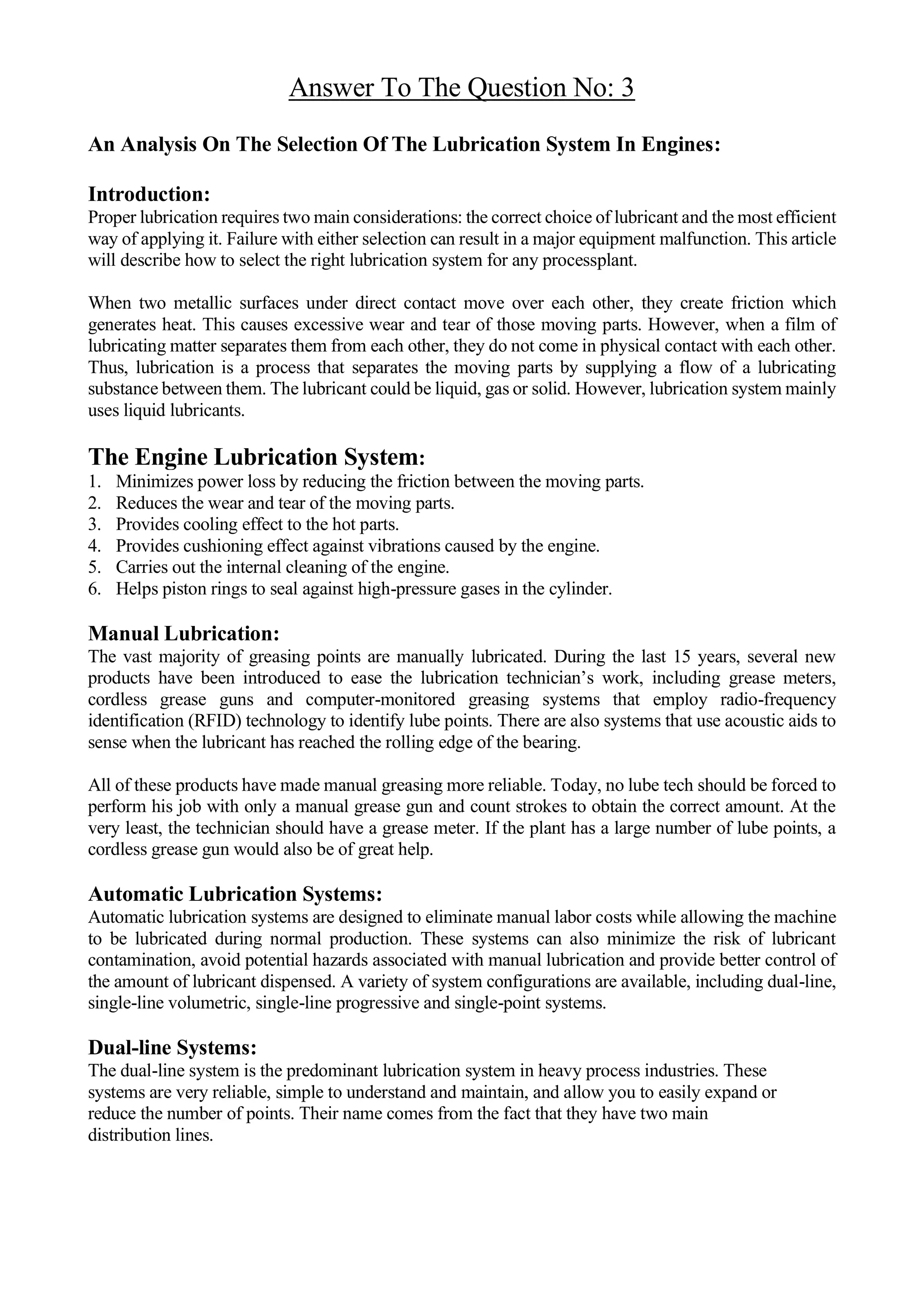 Answer To The Question No: 3
An Analysis On The Selection Of The Lubrication System In Engines:
Introduction:
Proper lubrication requires two main considerations: the correct choice of lubricant and the most efficient
way of applying it. Failure with either selection can result in a major equipment malfunction. This article
will describe how to select the right lubrication system for any processplant.
When two metallic surfaces under direct contact move over each other, they create friction which
generates heat. This causes excessive wear and tear of those moving parts. However, when a film of
lubricating matter separates them from each other, they do not come in physical contact with each other.
Thus, lubrication is a process that separates the moving parts by supplying a flow of a lubricating
substance between them. The lubricant could be liquid, gas or solid. However, lubrication system mainly
uses liquid lubricants.
The Engine Lubrication System:
1. Minimizes power loss by reducing the friction between the moving parts.
2. Reduces the wear and tear of the moving parts.
3. Provides cooling effect to the hot parts.
4. Provides cushioning effect against vibrations caused by the engine.
5. Carries out the internal cleaning of the engine.
6. Helps piston rings to seal against high-pressure gases in the cylinder.
Manual Lubrication:
The vast majority of greasing points are manually lubricated. During the last 15 years, several new
products have been introduced to ease the lubrication technician’s work, including grease meters,
cordless grease guns and computer-monitored greasing systems that employ radio-frequency
identification (RFID) technology to identify lube points. There are also systems that use acoustic aids to
sense when the lubricant has reached the rolling edge of the bearing.
All of these products have made manual greasing more reliable. Today, no lube tech should be forced to
perform his job with only a manual grease gun and count strokes to obtain the correct amount. At the
very least, the technician should have a grease meter. If the plant has a large number of lube points, a
cordless grease gun would also be of great help.
Automatic Lubrication Systems:
Automatic lubrication systems are designed to eliminate manual labor costs while allowing the machine
to be lubricated during normal production. These systems can also minimize the risk of lubricant
contamination, avoid potential hazards associated with manual lubrication and provide better control of
the amount of lubricant dispensed. A variety of system configurations are available, including dual-line,
single-line volumetric, single-line progressive and single-point systems.
Dual-line Systems:
The dual-line system is the predominant lubrication system in heavy process industries. These
systems are very reliable, simple to understand and maintain, and allow you to easily expand or
reduce the number of points. Their name comes from the fact that they have two main
distribution lines.
 