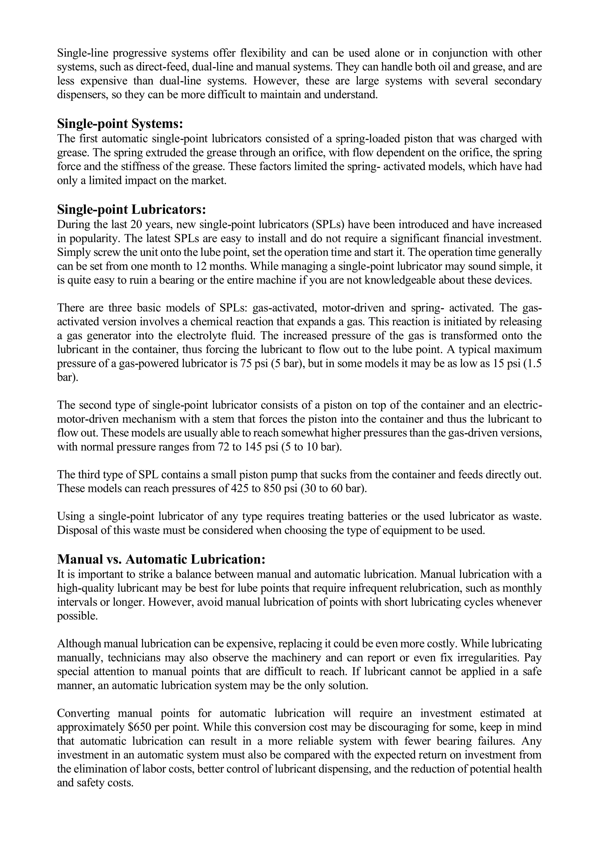 Single-line progressive systems offer flexibility and can be used alone or in conjunction with other
systems, such as direct-feed, dual-line and manual systems. They can handle both oil and grease, and are
less expensive than dual-line systems. However, these are large systems with several secondary
dispensers, so they can be more difficult to maintain and understand.
Single-point Systems:
The first automatic single-point lubricators consisted of a spring-loaded piston that was charged with
grease. The spring extruded the grease through an orifice, with flow dependent on the orifice, the spring
force and the stiffness of the grease. These factors limited the spring- activated models, which have had
only a limited impact on the market.
Single-point Lubricators:
During the last 20 years, new single-point lubricators (SPLs) have been introduced and have increased
in popularity. The latest SPLs are easy to install and do not require a significant financial investment.
Simply screw the unit onto the lube point, set the operation time and start it. The operation time generally
can be set from one month to 12 months. While managing a single-point lubricator may sound simple, it
is quite easy to ruin a bearing or the entire machine if you are not knowledgeable about these devices.
There are three basic models of SPLs: gas-activated, motor-driven and spring- activated. The gas-
activated version involves a chemical reaction that expands a gas. This reaction is initiated by releasing
a gas generator into the electrolyte fluid. The increased pressure of the gas is transformed onto the
lubricant in the container, thus forcing the lubricant to flow out to the lube point. A typical maximum
pressure of a gas-powered lubricator is 75 psi (5 bar), but in some models it may be as low as 15 psi (1.5
bar).
The second type of single-point lubricator consists of a piston on top of the container and an electric-
motor-driven mechanism with a stem that forces the piston into the container and thus the lubricant to
flow out. These models are usually able to reach somewhat higher pressures than the gas-driven versions,
with normal pressure ranges from 72 to 145 psi (5 to 10 bar).
The third type of SPL contains a small piston pump that sucks from the container and feeds directly out.
These models can reach pressures of 425 to 850 psi (30 to 60 bar).
Using a single-point lubricator of any type requires treating batteries or the used lubricator as waste.
Disposal of this waste must be considered when choosing the type of equipment to be used.
Manual vs. Automatic Lubrication:
It is important to strike a balance between manual and automatic lubrication. Manual lubrication with a
high-quality lubricant may be best for lube points that require infrequent relubrication, such as monthly
intervals or longer. However, avoid manual lubrication of points with short lubricating cycles whenever
possible.
Although manual lubrication can be expensive, replacing it could be even more costly. While lubricating
manually, technicians may also observe the machinery and can report or even fix irregularities. Pay
special attention to manual points that are difficult to reach. If lubricant cannot be applied in a safe
manner, an automatic lubrication system may be the only solution.
Converting manual points for automatic lubrication will require an investment estimated at
approximately $650 per point. While this conversion cost may be discouraging for some, keep in mind
that automatic lubrication can result in a more reliable system with fewer bearing failures. Any
investment in an automatic system must also be compared with the expected return on investment from
the elimination of labor costs, better control of lubricant dispensing, and the reduction of potential health
and safety costs.
 