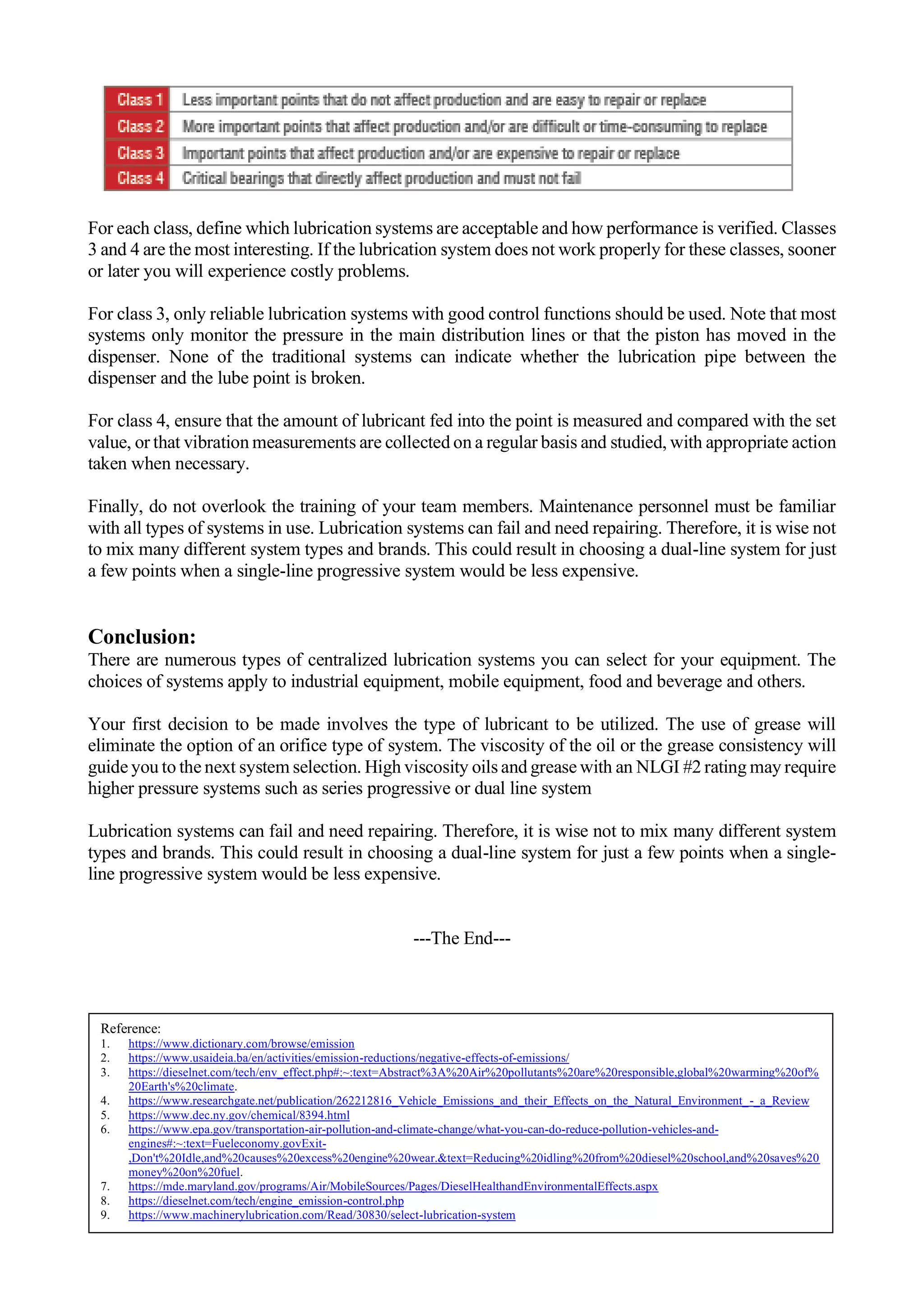 For each class, define which lubrication systems are acceptable and how performance is verified. Classes
3 and 4 are the most interesting. If the lubrication system does not work properly for these classes, sooner
or later you will experience costly problems.
For class 3, only reliable lubrication systems with good control functions should be used. Note that most
systems only monitor the pressure in the main distribution lines or that the piston has moved in the
dispenser. None of the traditional systems can indicate whether the lubrication pipe between the
dispenser and the lube point is broken.
For class 4, ensure that the amount of lubricant fed into the point is measured and compared with the set
value, or that vibration measurements are collected on a regular basis and studied, with appropriate action
taken when necessary.
Finally, do not overlook the training of your team members. Maintenance personnel must be familiar
with all types of systems in use. Lubrication systems can fail and need repairing. Therefore, it is wise not
to mix many different system types and brands. This could result in choosing a dual-line system for just
a few points when a single-line progressive system would be less expensive.
Conclusion:
There are numerous types of centralized lubrication systems you can select for your equipment. The
choices of systems apply to industrial equipment, mobile equipment, food and beverage and others.
Your first decision to be made involves the type of lubricant to be utilized. The use of grease will
eliminate the option of an orifice type of system. The viscosity of the oil or the grease consistency will
guide you to the next system selection. High viscosity oils and grease with an NLGI #2 rating may require
higher pressure systems such as series progressive or dual line system
Lubrication systems can fail and need repairing. Therefore, it is wise not to mix many different system
types and brands. This could result in choosing a dual-line system for just a few points when a single-
line progressive system would be less expensive.
---The End---
Reference:
1. https://www.dictionary.com/browse/emission
2. https://www.usaideia.ba/en/activities/emission-reductions/negative-effects-of-emissions/
3. https://dieselnet.com/tech/env_effect.php#:~:text=Abstract%3A%20Air%20pollutants%20are%20responsible,global%20warming%20of%
20Earth's%20climate.
4. https://www.researchgate.net/publication/262212816_Vehicle_Emissions_and_their_Effects_on_the_Natural_Environment_-_a_Review
5. https://www.dec.ny.gov/chemical/8394.html
6. https://www.epa.gov/transportation-air-pollution-and-climate-change/what-you-can-do-reduce-pollution-vehicles-and-
engines#:~:text=Fueleconomy.govExit-
,Don't%20Idle,and%20causes%20excess%20engine%20wear.&text=Reducing%20idling%20from%20diesel%20school,and%20saves%20
money%20on%20fuel.
7. https://mde.maryland.gov/programs/Air/MobileSources/Pages/DieselHealthandEnvironmentalEffects.aspx
8. https://dieselnet.com/tech/engine_emission-control.php
9. https://www.machinerylubrication.com/Read/30830/select-lubrication-system
 