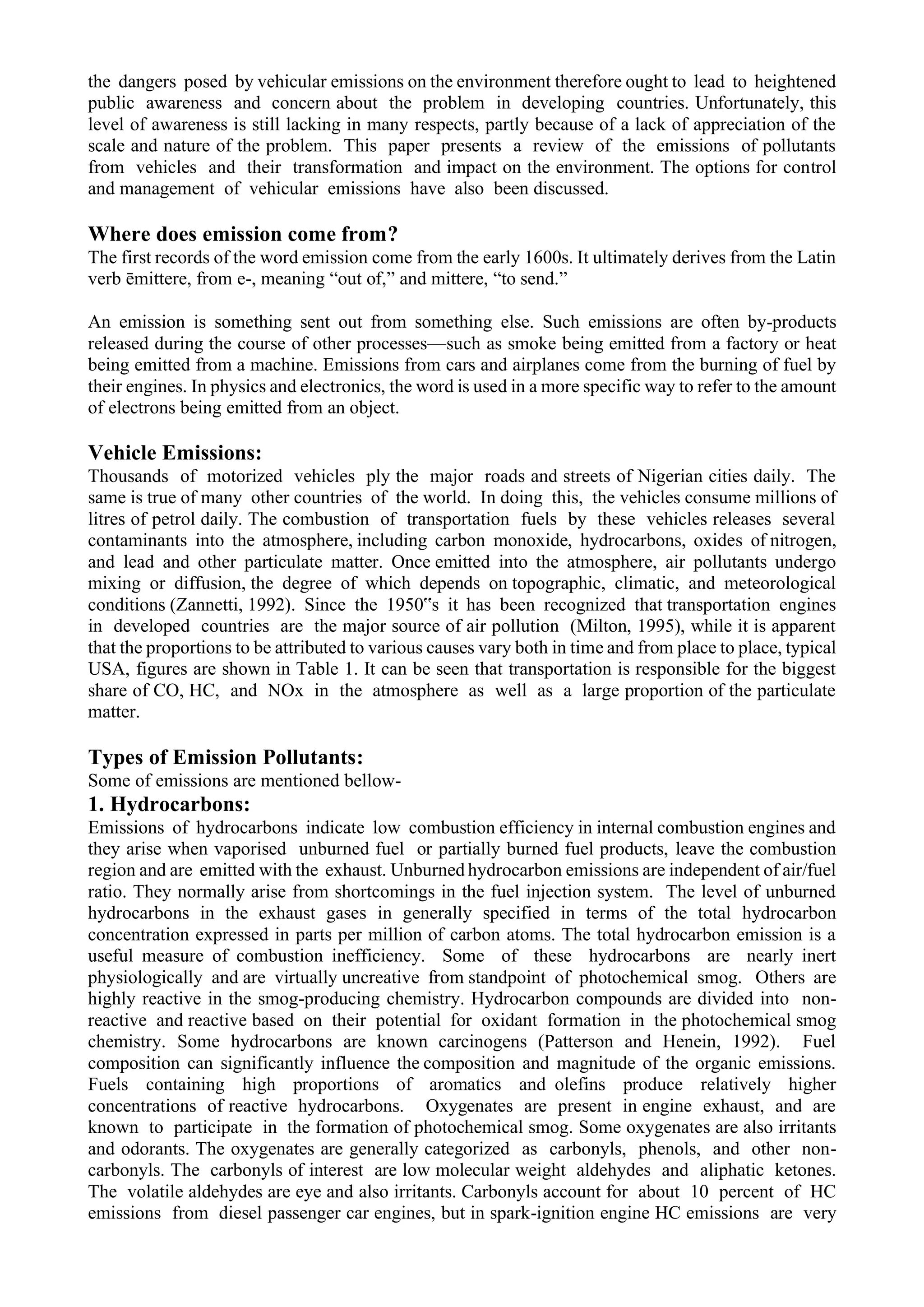 the dangers posed by vehicular emissions on the environment therefore ought to lead to heightened
public awareness and concern about the problem in developing countries. Unfortunately, this
level of awareness is still lacking in many respects, partly because of a lack of appreciation of the
scale and nature of the problem. This paper presents a review of the emissions of pollutants
from vehicles and their transformation and impact on the environment. The options for control
and management of vehicular emissions have also been discussed.
Where does emission come from?
The first records of the word emission come from the early 1600s. It ultimately derives from the Latin
verb ēmittere, from e-, meaning “out of,” and mittere, “to send.”
An emission is something sent out from something else. Such emissions are often by-products
released during the course of other processes—such as smoke being emitted from a factory or heat
being emitted from a machine. Emissions from cars and airplanes come from the burning of fuel by
their engines. In physics and electronics, the word is used in a more specific way to refer to the amount
of electrons being emitted from an object.
Vehicle Emissions:
Thousands of motorized vehicles ply the major roads and streets of Nigerian cities daily. The
same is true of many other countries of the world. In doing this, the vehicles consume millions of
litres of petrol daily. The combustion of transportation fuels by these vehicles releases several
contaminants into the atmosphere, including carbon monoxide, hydrocarbons, oxides of nitrogen,
and lead and other particulate matter. Once emitted into the atmosphere, air pollutants undergo
mixing or diffusion, the degree of which depends on topographic, climatic, and meteorological
conditions (Zannetti, 1992). Since the 1950‟s it has been recognized that transportation engines
in developed countries are the major source of air pollution (Milton, 1995), while it is apparent
that the proportions to be attributed to various causes vary both in time and from place to place, typical
USA, figures are shown in Table 1. It can be seen that transportation is responsible for the biggest
share of CO, HC, and NOx in the atmosphere as well as a large proportion of the particulate
matter.
Types of Emission Pollutants:
Some of emissions are mentioned bellow-
1. Hydrocarbons:
Emissions of hydrocarbons indicate low combustion efficiency in internal combustion engines and
they arise when vaporised unburned fuel or partially burned fuel products, leave the combustion
region and are emitted with the exhaust. Unburned hydrocarbon emissions are independent of air/fuel
ratio. They normally arise from shortcomings in the fuel injection system. The level of unburned
hydrocarbons in the exhaust gases in generally specified in terms of the total hydrocarbon
concentration expressed in parts per million of carbon atoms. The total hydrocarbon emission is a
useful measure of combustion inefficiency. Some of these hydrocarbons are nearly inert
physiologically and are virtually uncreative from standpoint of photochemical smog. Others are
highly reactive in the smog-producing chemistry. Hydrocarbon compounds are divided into non-
reactive and reactive based on their potential for oxidant formation in the photochemical smog
chemistry. Some hydrocarbons are known carcinogens (Patterson and Henein, 1992). Fuel
composition can significantly influence the composition and magnitude of the organic emissions.
Fuels containing high proportions of aromatics and olefins produce relatively higher
concentrations of reactive hydrocarbons. Oxygenates are present in engine exhaust, and are
known to participate in the formation of photochemical smog. Some oxygenates are also irritants
and odorants. The oxygenates are generally categorized as carbonyls, phenols, and other non-
carbonyls. The carbonyls of interest are low molecular weight aldehydes and aliphatic ketones.
The volatile aldehydes are eye and also irritants. Carbonyls account for about 10 percent of HC
emissions from diesel passenger car engines, but in spark-ignition engine HC emissions are very
 