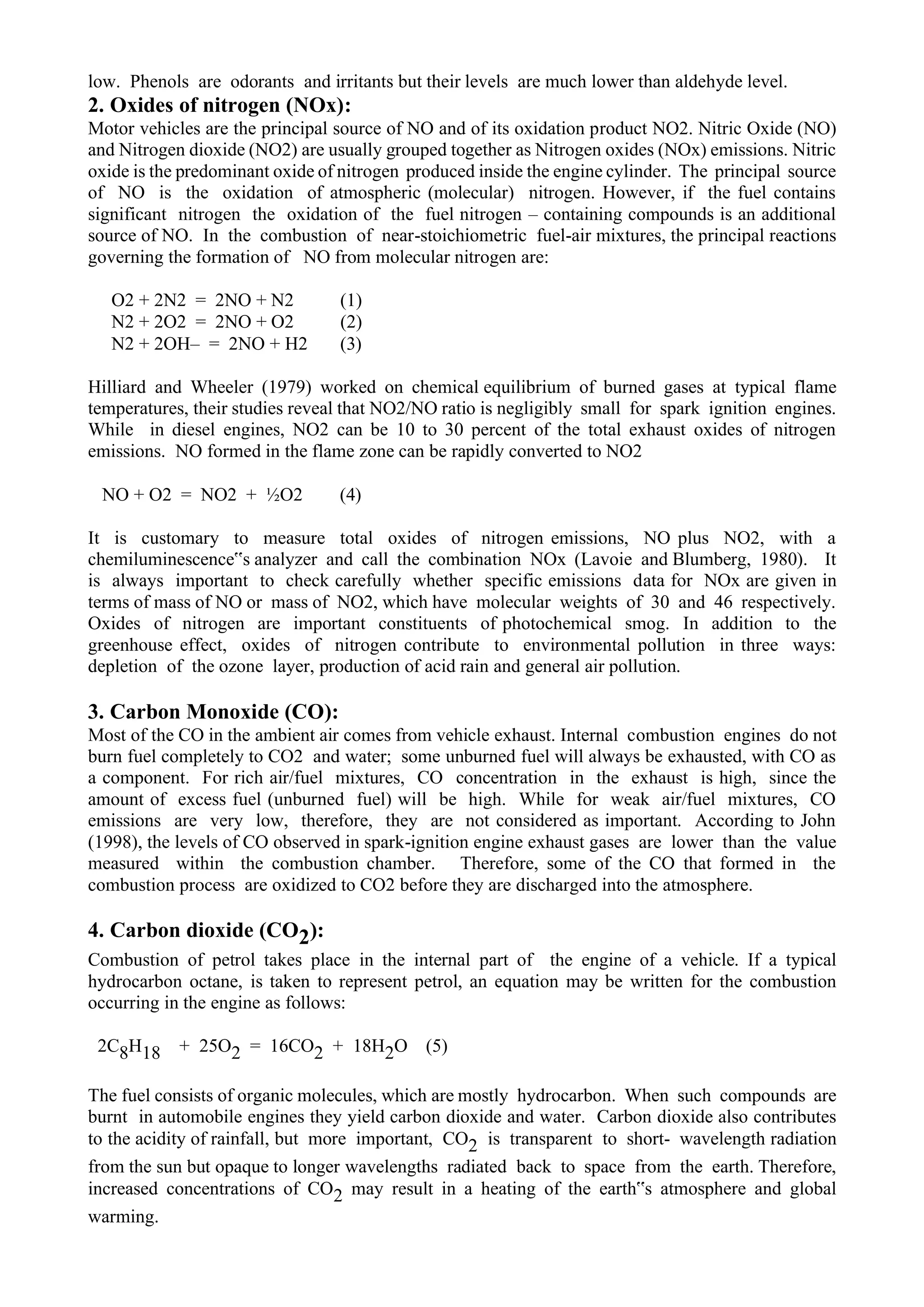 low. Phenols are odorants and irritants but their levels are much lower than aldehyde level.
2. Oxides of nitrogen (NOx):
Motor vehicles are the principal source of NO and of its oxidation product NO2. Nitric Oxide (NO)
and Nitrogen dioxide (NO2) are usually grouped together as Nitrogen oxides (NOx) emissions. Nitric
oxide is the predominant oxide of nitrogen produced inside the engine cylinder. The principal source
of NO is the oxidation of atmospheric (molecular) nitrogen. However, if the fuel contains
significant nitrogen the oxidation of the fuel nitrogen – containing compounds is an additional
source of NO. In the combustion of near-stoichiometric fuel-air mixtures, the principal reactions
governing the formation of NO from molecular nitrogen are:
O2 + 2N2 = 2NO + N2 (1)
N2 + 2O2 = 2NO + O2 (2)
N2 + 2OH– = 2NO + H2 (3)
Hilliard and Wheeler (1979) worked on chemical equilibrium of burned gases at typical flame
temperatures, their studies reveal that NO2/NO ratio is negligibly small for spark ignition engines.
While in diesel engines, NO2 can be 10 to 30 percent of the total exhaust oxides of nitrogen
emissions. NO formed in the flame zone can be rapidly converted to NO2
NO + O2 = NO2 + ½O2 (4)
It is customary to measure total oxides of nitrogen emissions, NO plus NO2, with a
chemiluminescence‟s analyzer and call the combination NOx (Lavoie and Blumberg, 1980). It
is always important to check carefully whether specific emissions data for NOx are given in
terms of mass of NO or mass of NO2, which have molecular weights of 30 and 46 respectively.
Oxides of nitrogen are important constituents of photochemical smog. In addition to the
greenhouse effect, oxides of nitrogen contribute to environmental pollution in three ways:
depletion of the ozone layer, production of acid rain and general air pollution.
3. Carbon Monoxide (CO):
Most of the CO in the ambient air comes from vehicle exhaust. Internal combustion engines do not
burn fuel completely to CO2 and water; some unburned fuel will always be exhausted, with CO as
a component. For rich air/fuel mixtures, CO concentration in the exhaust is high, since the
amount of excess fuel (unburned fuel) will be high. While for weak air/fuel mixtures, CO
emissions are very low, therefore, they are not considered as important. According to John
(1998), the levels of CO observed in spark-ignition engine exhaust gases are lower than the value
measured within the combustion chamber. Therefore, some of the CO that formed in the
combustion process are oxidized to CO2 before they are discharged into the atmosphere.
4. Carbon dioxide (CO2):
Combustion of petrol takes place in the internal part of the engine of a vehicle. If a typical
hydrocarbon octane, is taken to represent petrol, an equation may be written for the combustion
occurring in the engine as follows:
2C8H18 + 25O2 = 16CO2 + 18H2O (5)
The fuel consists of organic molecules, which are mostly hydrocarbon. When such compounds are
burnt in automobile engines they yield carbon dioxide and water. Carbon dioxide also contributes
to the acidity of rainfall, but more important, CO2 is transparent to short- wavelength radiation
from the sun but opaque to longer wavelengths radiated back to space from the earth. Therefore,
increased concentrations of CO2 may result in a heating of the earth‟s atmosphere and global
warming.
 
