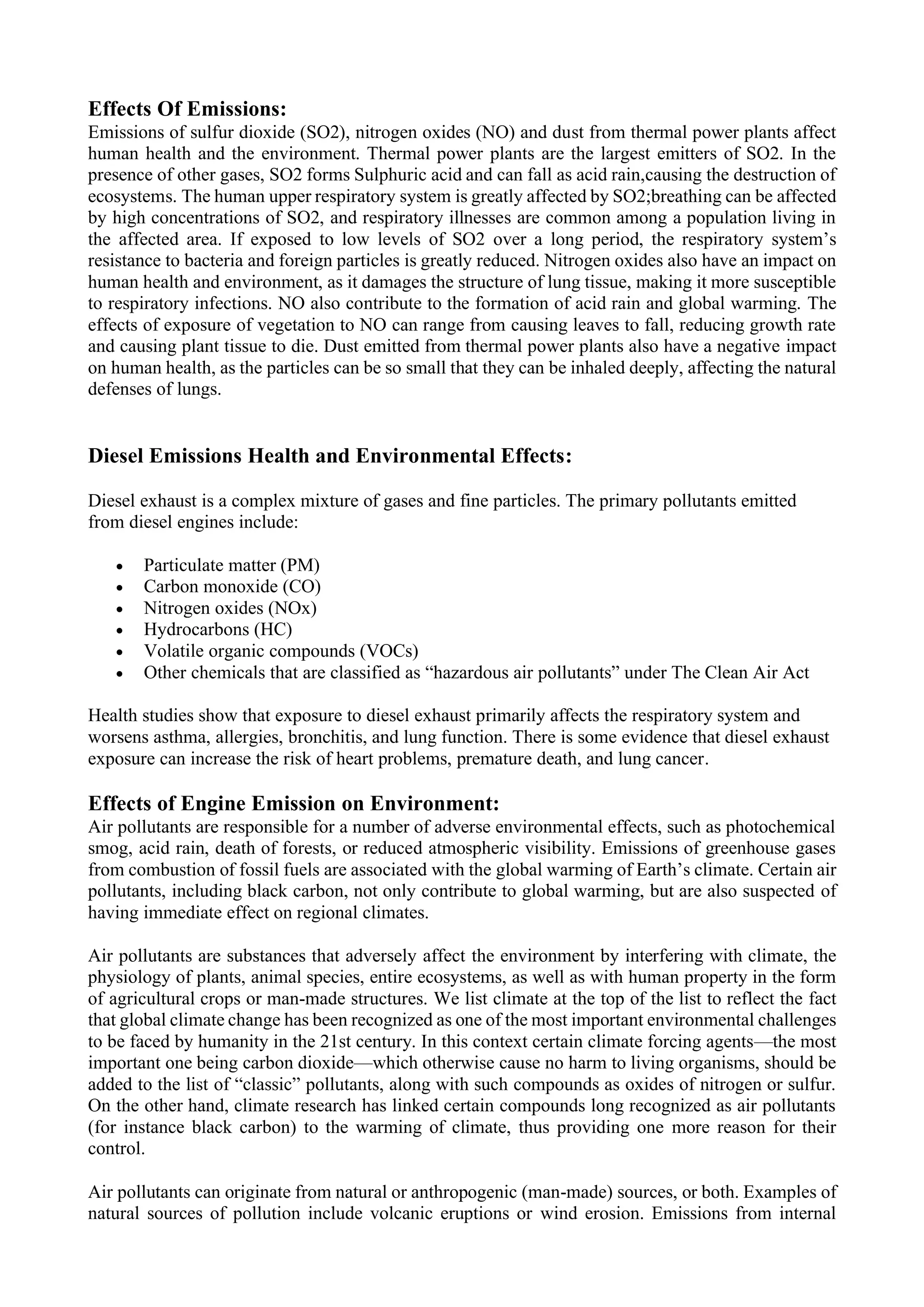 Effects Of Emissions:
Emissions of sulfur dioxide (SO2), nitrogen oxides (NO) and dust from thermal power plants affect
human health and the environment. Thermal power plants are the largest emitters of SO2. In the
presence of other gases, SO2 forms Sulphuric acid and can fall as acid rain,causing the destruction of
ecosystems. The human upper respiratory system is greatly affected by SO2;breathing can be affected
by high concentrations of SO2, and respiratory illnesses are common among a population living in
the affected area. If exposed to low levels of SO2 over a long period, the respiratory system’s
resistance to bacteria and foreign particles is greatly reduced. Nitrogen oxides also have an impact on
human health and environment, as it damages the structure of lung tissue, making it more susceptible
to respiratory infections. NO also contribute to the formation of acid rain and global warming. The
effects of exposure of vegetation to NO can range from causing leaves to fall, reducing growth rate
and causing plant tissue to die. Dust emitted from thermal power plants also have a negative impact
on human health, as the particles can be so small that they can be inhaled deeply, affecting the natural
defenses of lungs.
Diesel Emissions Health and Environmental Effects:
Diesel exhaust is a complex mixture of gases and fine particles. The primary pollutants emitted
from diesel engines include:
• Particulate matter (PM)
• Carbon monoxide (CO)
• Nitrogen oxides (NOx)
• Hydrocarbons (HC)
• Volatile organic compounds (VOCs)
• Other chemicals that are classified as “hazardous air pollutants” under The Clean Air Act
Health studies show that exposure to diesel exhaust primarily affects the respiratory system and
worsens asthma, allergies, bronchitis, and lung function. There is some evidence that diesel exhaust
exposure can increase the risk of heart problems, premature death, and lung cancer.
Effects of Engine Emission on Environment:
Air pollutants are responsible for a number of adverse environmental effects, such as photochemical
smog, acid rain, death of forests, or reduced atmospheric visibility. Emissions of greenhouse gases
from combustion of fossil fuels are associated with the global warming of Earth’s climate. Certain air
pollutants, including black carbon, not only contribute to global warming, but are also suspected of
having immediate effect on regional climates.
Air pollutants are substances that adversely affect the environment by interfering with climate, the
physiology of plants, animal species, entire ecosystems, as well as with human property in the form
of agricultural crops or man-made structures. We list climate at the top of the list to reflect the fact
that global climate change has been recognized as one of the most important environmental challenges
to be faced by humanity in the 21st century. In this context certain climate forcing agents—the most
important one being carbon dioxide—which otherwise cause no harm to living organisms, should be
added to the list of “classic” pollutants, along with such compounds as oxides of nitrogen or sulfur.
On the other hand, climate research has linked certain compounds long recognized as air pollutants
(for instance black carbon) to the warming of climate, thus providing one more reason for their
control.
Air pollutants can originate from natural or anthropogenic (man-made) sources, or both. Examples of
natural sources of pollution include volcanic eruptions or wind erosion. Emissions from internal
 