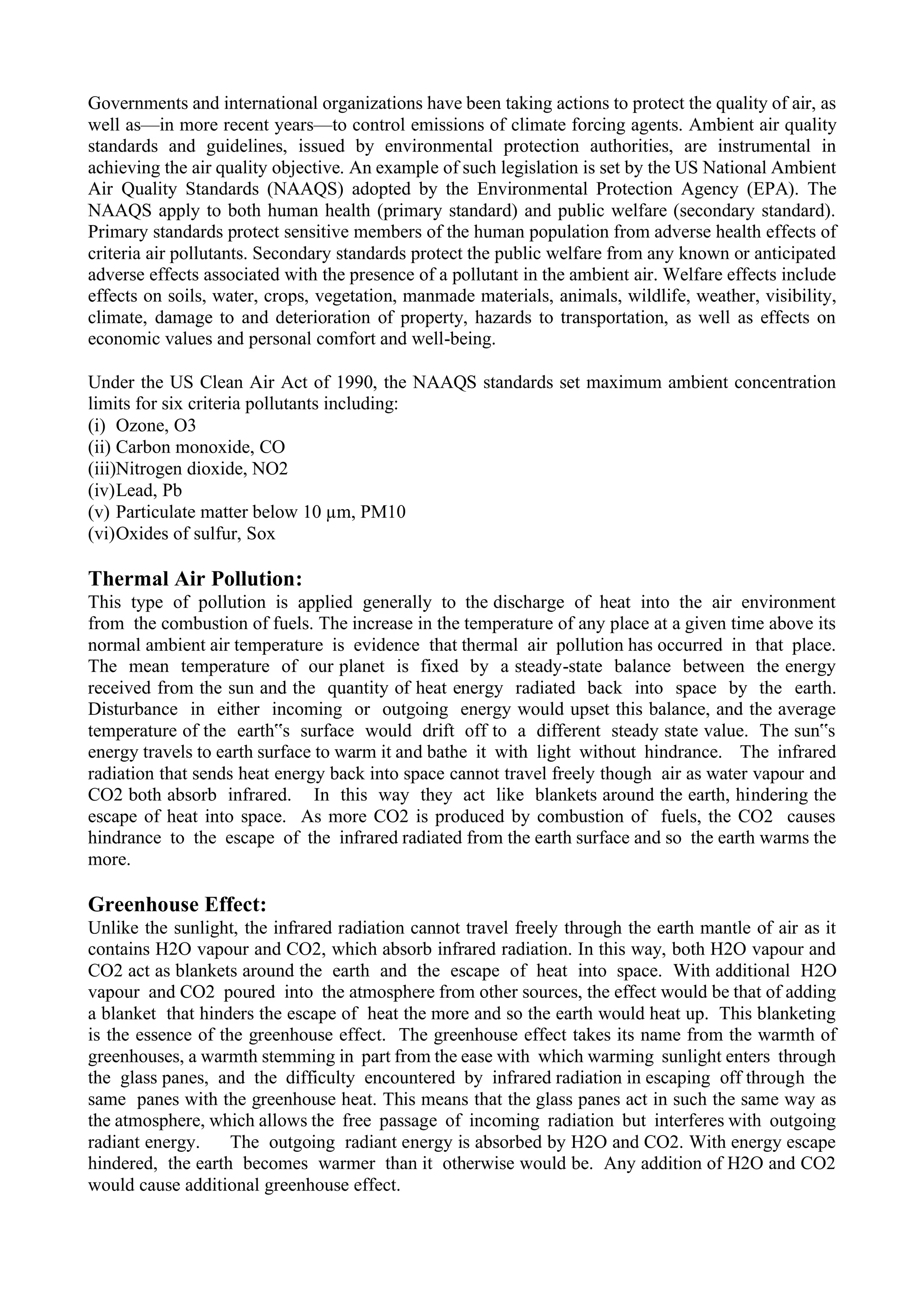 Governments and international organizations have been taking actions to protect the quality of air, as
well as—in more recent years—to control emissions of climate forcing agents. Ambient air quality
standards and guidelines, issued by environmental protection authorities, are instrumental in
achieving the air quality objective. An example of such legislation is set by the US National Ambient
Air Quality Standards (NAAQS) adopted by the Environmental Protection Agency (EPA). The
NAAQS apply to both human health (primary standard) and public welfare (secondary standard).
Primary standards protect sensitive members of the human population from adverse health effects of
criteria air pollutants. Secondary standards protect the public welfare from any known or anticipated
adverse effects associated with the presence of a pollutant in the ambient air. Welfare effects include
effects on soils, water, crops, vegetation, manmade materials, animals, wildlife, weather, visibility,
climate, damage to and deterioration of property, hazards to transportation, as well as effects on
economic values and personal comfort and well-being.
Under the US Clean Air Act of 1990, the NAAQS standards set maximum ambient concentration
limits for six criteria pollutants including:
(i) Ozone, O3
(ii) Carbon monoxide, CO
(iii)Nitrogen dioxide, NO2
(iv)Lead, Pb
(v) Particulate matter below 10 µm, PM10
(vi)Oxides of sulfur, Sox
Thermal Air Pollution:
This type of pollution is applied generally to the discharge of heat into the air environment
from the combustion of fuels. The increase in the temperature of any place at a given time above its
normal ambient air temperature is evidence that thermal air pollution has occurred in that place.
The mean temperature of our planet is fixed by a steady-state balance between the energy
received from the sun and the quantity of heat energy radiated back into space by the earth.
Disturbance in either incoming or outgoing energy would upset this balance, and the average
temperature of the earth‟s surface would drift off to a different steady state value. The sun‟s
energy travels to earth surface to warm it and bathe it with light without hindrance. The infrared
radiation that sends heat energy back into space cannot travel freely though air as water vapour and
CO2 both absorb infrared. In this way they act like blankets around the earth, hindering the
escape of heat into space. As more CO2 is produced by combustion of fuels, the CO2 causes
hindrance to the escape of the infrared radiated from the earth surface and so the earth warms the
more.
Greenhouse Effect:
Unlike the sunlight, the infrared radiation cannot travel freely through the earth mantle of air as it
contains H2O vapour and CO2, which absorb infrared radiation. In this way, both H2O vapour and
CO2 act as blankets around the earth and the escape of heat into space. With additional H2O
vapour and CO2 poured into the atmosphere from other sources, the effect would be that of adding
a blanket that hinders the escape of heat the more and so the earth would heat up. This blanketing
is the essence of the greenhouse effect. The greenhouse effect takes its name from the warmth of
greenhouses, a warmth stemming in part from the ease with which warming sunlight enters through
the glass panes, and the difficulty encountered by infrared radiation in escaping off through the
same panes with the greenhouse heat. This means that the glass panes act in such the same way as
the atmosphere, which allows the free passage of incoming radiation but interferes with outgoing
radiant energy. The outgoing radiant energy is absorbed by H2O and CO2. With energy escape
hindered, the earth becomes warmer than it otherwise would be. Any addition of H2O and CO2
would cause additional greenhouse effect.
 