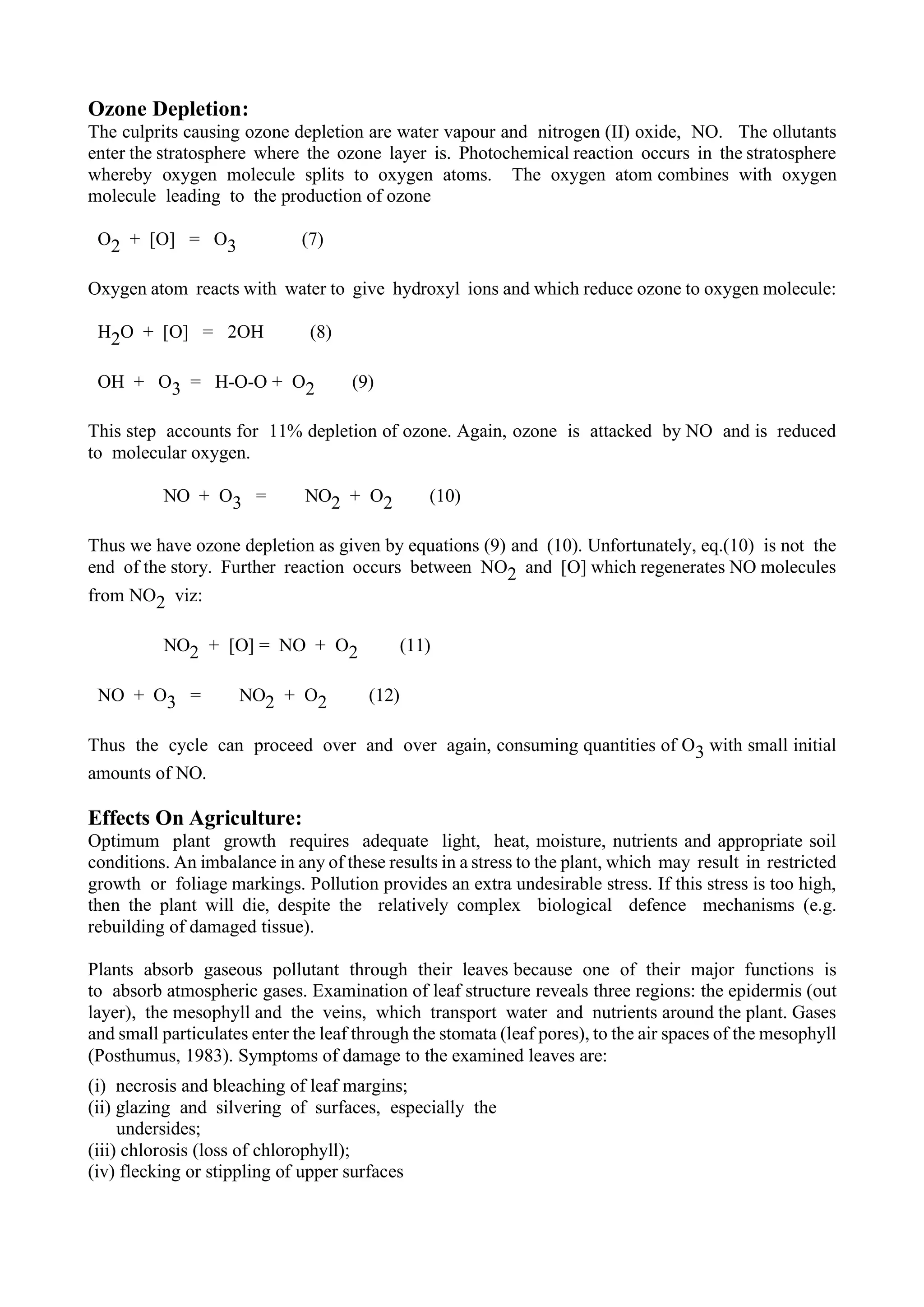 Ozone Depletion:
The culprits causing ozone depletion are water vapour and nitrogen (II) oxide, NO. The ollutants
enter the stratosphere where the ozone layer is. Photochemical reaction occurs in the stratosphere
whereby oxygen molecule splits to oxygen atoms. The oxygen atom combines with oxygen
molecule leading to the production of ozone
O2 + [O] = O3 (7)
Oxygen atom reacts with water to give hydroxyl ions and which reduce ozone to oxygen molecule:
H2O + [O] = 2OH (8)
OH + O3 = H-O-O + O2 (9)
This step accounts for 11% depletion of ozone. Again, ozone is attacked by NO and is reduced
to molecular oxygen.
NO + O3 = NO2 + O2 (10)
Thus we have ozone depletion as given by equations (9) and (10). Unfortunately, eq.(10) is not the
end of the story. Further reaction occurs between NO2 and [O] which regenerates NO molecules
from NO2 viz:
NO2 + [O] = NO + O2 (11)
NO + O3 = NO2 + O2 (12)
Thus the cycle can proceed over and over again, consuming quantities of O3 with small initial
amounts of NO.
Effects On Agriculture:
Optimum plant growth requires adequate light, heat, moisture, nutrients and appropriate soil
conditions. An imbalance in any of these results in a stress to the plant, which may result in restricted
growth or foliage markings. Pollution provides an extra undesirable stress. If this stress is too high,
then the plant will die, despite the relatively complex biological defence mechanisms (e.g.
rebuilding of damaged tissue).
Plants absorb gaseous pollutant through their leaves because one of their major functions is
to absorb atmospheric gases. Examination of leaf structure reveals three regions: the epidermis (out
layer), the mesophyll and the veins, which transport water and nutrients around the plant. Gases
and small particulates enter the leaf through the stomata (leaf pores), to the air spaces of the mesophyll
(Posthumus, 1983). Symptoms of damage to the examined leaves are:
(i) necrosis and bleaching of leaf margins;
(ii) glazing and silvering of surfaces, especially the
undersides;
(iii) chlorosis (loss of chlorophyll);
(iv) flecking or stippling of upper surfaces
 