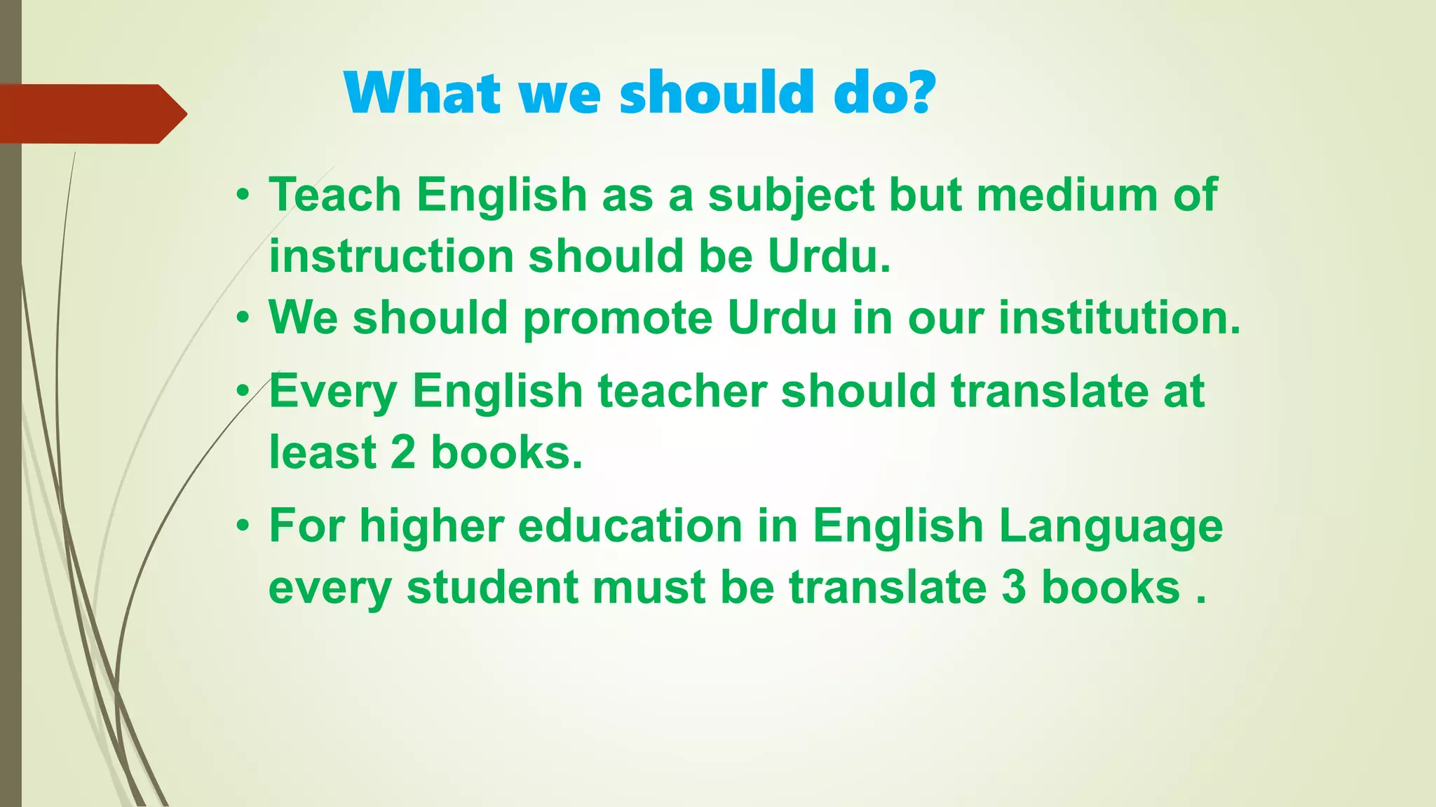 • Teach English as a subject but medium of
instruction should be Urdu.
• We should promote Urdu in our institution.
• Every English teacher should translate at
least 2 books.
• For higher education in English Language
every student must be translate 3 books .
What we should do?
 