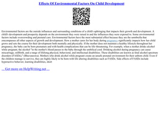 Effects Of Environmental Factors On Child Development
Environmental factors are the outside influences and surrounding conditions of a child's upbringing that impacts their growth and development. A
child's development and prosperity depends on the environment they were raised in and the influences they were exposed to. Some environmental
factors include overcrowding and prenatal care. Environmental factors have the most substantial effect because they are the unmbrella that
emcompasses all other aspects of growth and development. How a mother cares for her body during pregnancy significantly impacts how her child
grows and sets the course for their development both mentally and physically. If the mother does not maintain a healthy lifestyle throughout her
pregnancy, the baby can be born premature and with health complications that can be life–threatening. For example, when a mother drinks alcohol
while pregnant, the alcohol "in the mother's blood passes to the baby through the umbilical cord. Drinking alcohol during pregnancy can cause
miscarriage, stillbirth, and a range of lifelong physical, behavioral, and intellectual disabilities. These disabilities are known as fetal alcohol spectrum
disorders (FASDs)," (Bhuvaneswa). Mothers who drink alcohol while pregnant create an unsafe prenatal environment for their unborn child. Even if
the children manage to survive, they are highly likely to be born with life altering disabilities such as FASDs. Side effects of FASDs include
hyperactive behavior, learning disabilities, short
... Get more on HelpWriting.net ...
 