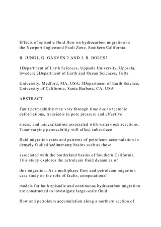 Effects of episodic fluid flow on hydrocarbon migration in
the Newport-Inglewood Fault Zone, Southern California
B. JUNG1, G. GARVEN 2 AND J. R. BOLES3
1Department of Earth Sciences, Uppsala University, Uppsala,
Sweden; 2Department of Earth and Ocean Sciences, Tufts
University, Medford, MA, USA; 3Department of Earth Science,
University of California, Santa Barbara, CA, USA
ABSTRACT
Fault permeability may vary through time due to tectonic
deformations, transients in pore pressure and effective
stress, and mineralization associated with water-rock reactions.
Time-varying permeability will affect subsurface
fluid migration rates and patterns of petroleum accumulation in
densely faulted sedimentary basins such as those
associated with the borderland basins of Southern California.
This study explores the petroleum fluid dynamics of
this migration. As a multiphase flow and petroleum migration
case study on the role of faults, computational
models for both episodic and continuous hydrocarbon migration
are constructed to investigate large-scale fluid
flow and petroleum accumulation along a northern section of
 