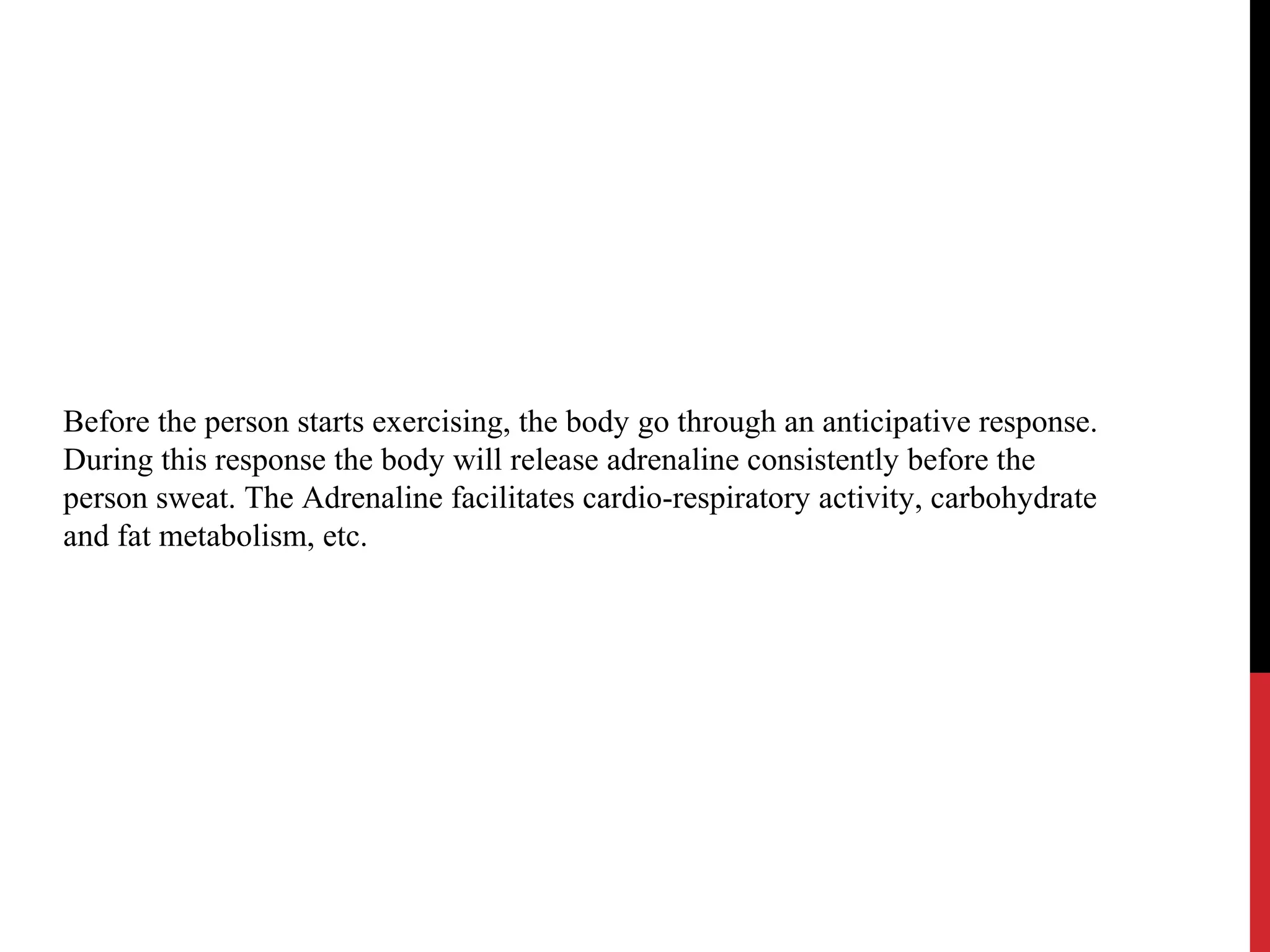 Before the person starts exercising, the body go through an anticipative response.
During this response the body will release adrenaline consistently before the
person sweat. The Adrenaline facilitates cardio-respiratory activity, carbohydrate
and fat metabolism, etc.
 