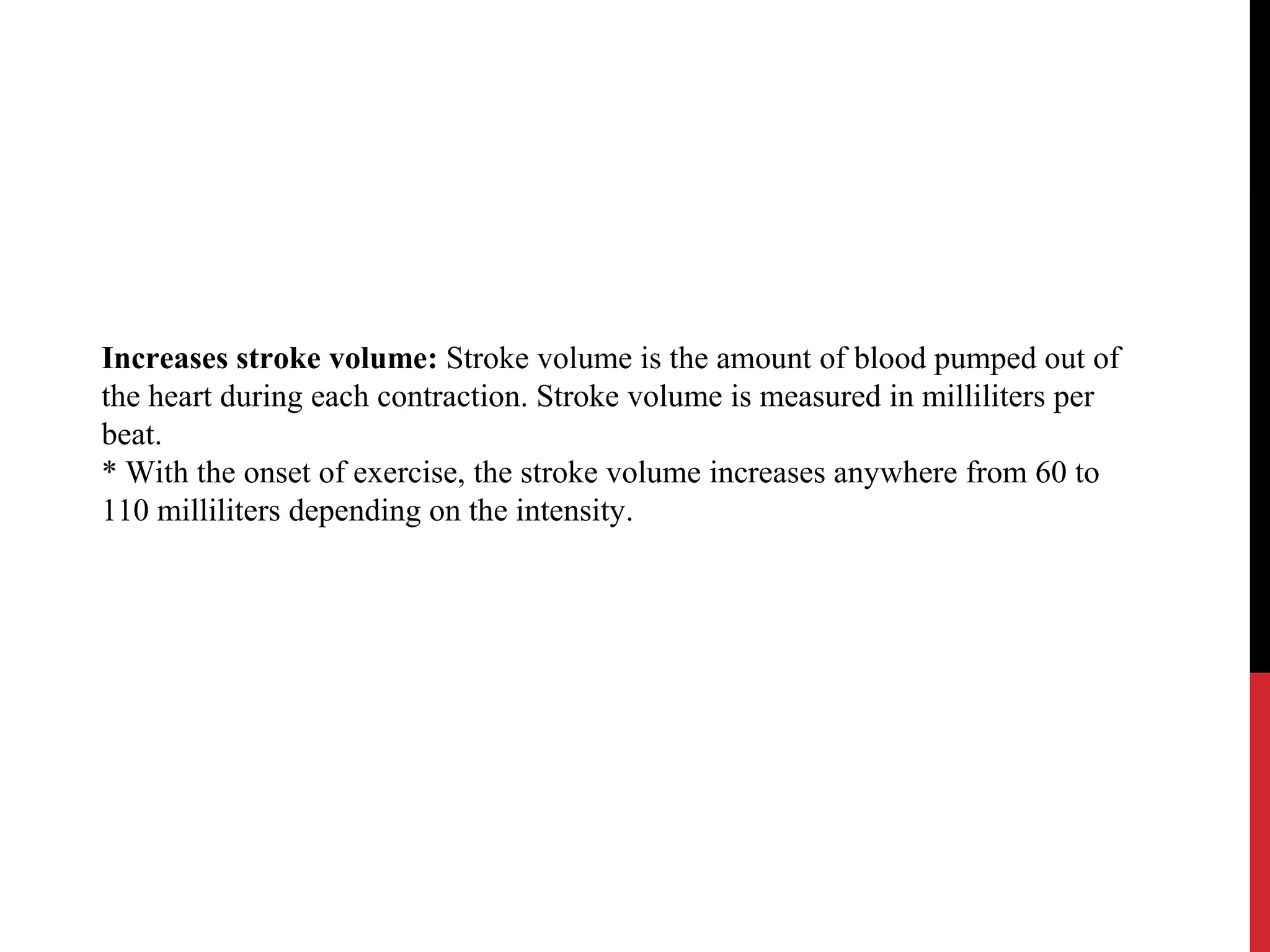 Increases stroke volume: Stroke volume is the amount of blood pumped out of
the heart during each contraction. Stroke volume is measured in milliliters per
beat.
* With the onset of exercise, the stroke volume increases anywhere from 60 to
110 milliliters depending on the intensity.
 