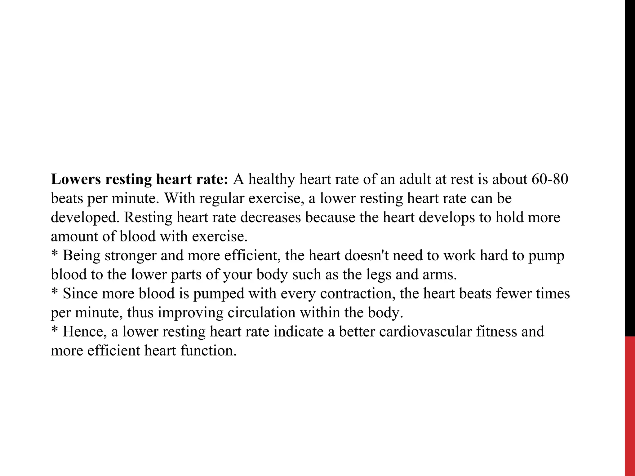 Lowers resting heart rate: A healthy heart rate of an adult at rest is about 60-80
beats per minute. With regular exercise, a lower resting heart rate can be
developed. Resting heart rate decreases because the heart develops to hold more
amount of blood with exercise.
* Being stronger and more efficient, the heart doesn't need to work hard to pump
blood to the lower parts of your body such as the legs and arms.
* Since more blood is pumped with every contraction, the heart beats fewer times
per minute, thus improving circulation within the body.
* Hence, a lower resting heart rate indicate a better cardiovascular fitness and
more efficient heart function.
 