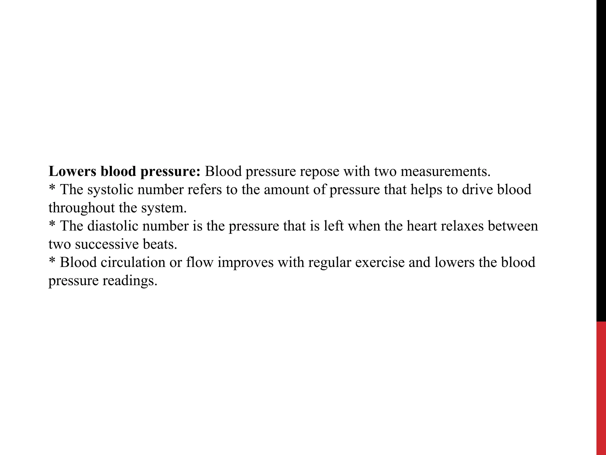 Lowers blood pressure: Blood pressure repose with two measurements.
* The systolic number refers to the amount of pressure that helps to drive blood
throughout the system.
* The diastolic number is the pressure that is left when the heart relaxes between
two successive beats.
* Blood circulation or flow improves with regular exercise and lowers the blood
pressure readings.
 